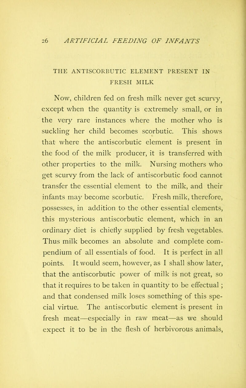 THE ANTISCORBUTIC ELEMENT PRESENT IN FRESH MILK Now, children fed on fresh milk never get scurvy^ except when the quantity is extremely small, or in the very rare instances where the mother who is suckling her child becomes scorbutic. This shows that where the antiscorbutic element is present in the food of the milk producer, it is transferred with other properties to the milk. Nursing mothers who get scurvy from the lack of antiscorbutic food cannot transfer the essential element to the milk, and their infants may become scorbutic. Fresh milk, therefore, possesses, in addition to the other essential elements, this mysterious antiscorbutic element, which in an ordinary diet is chietiy supplied by fresh vegetables. Thus milk becomes an absolute and complete com- pendium of all essentials of food. It is perfect in all points. It would seem, however, as I shall show later, that the antiscorbutic power of milk is not great, so that it requires to be taken in quantity to be effectual ; and that condensed milk loses something of this spe- cial virtue. The antiscorbutic element is present in fresh meat—especially in raw meat—as we should expect it to be in the flesh of herbivorous animals,