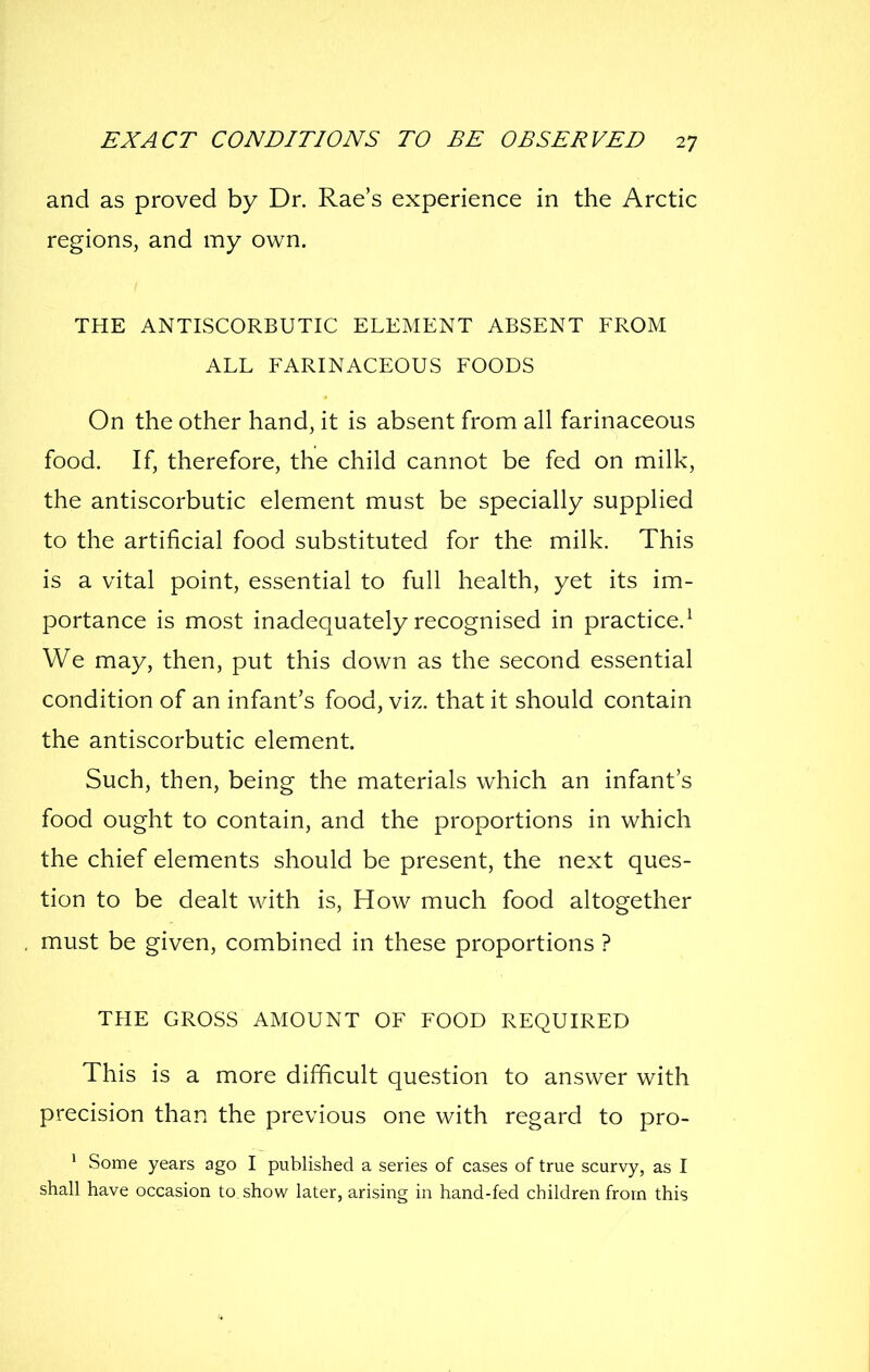 and as proved by Dr. Rae's experience in the Arctic regions, and my own. THE ANTISCORBUTIC ELEMENT ABSENT FROM ALL FARINACEOUS FOODS On the other hand, it is absent from all farinaceous food. If, therefore, the child cannot be fed on milk, the antiscorbutic element must be specially supplied to the artificial food substituted for the milk. This is a vital point, essential to full health, yet its im- portance is most inadequately recognised in practice.^ We may, then, put this down as the second essential condition of an infant's food, viz. that it should contain the antiscorbutic element. Such, then, being the materials which an infant's food ought to contain, and the proportions in which the chief elements should be present, the next ques- tion to be dealt with is. How much food altogether must be given, combined in these proportions ? THE GROSS AMOUNT OF FOOD REQUIRED This is a more difficult question to answer with precision than the previous one with regard to pro- * Some years ago I published a series of cases of true scurvy, as I shall have occasion to, show later, arising in hand-fed children from this