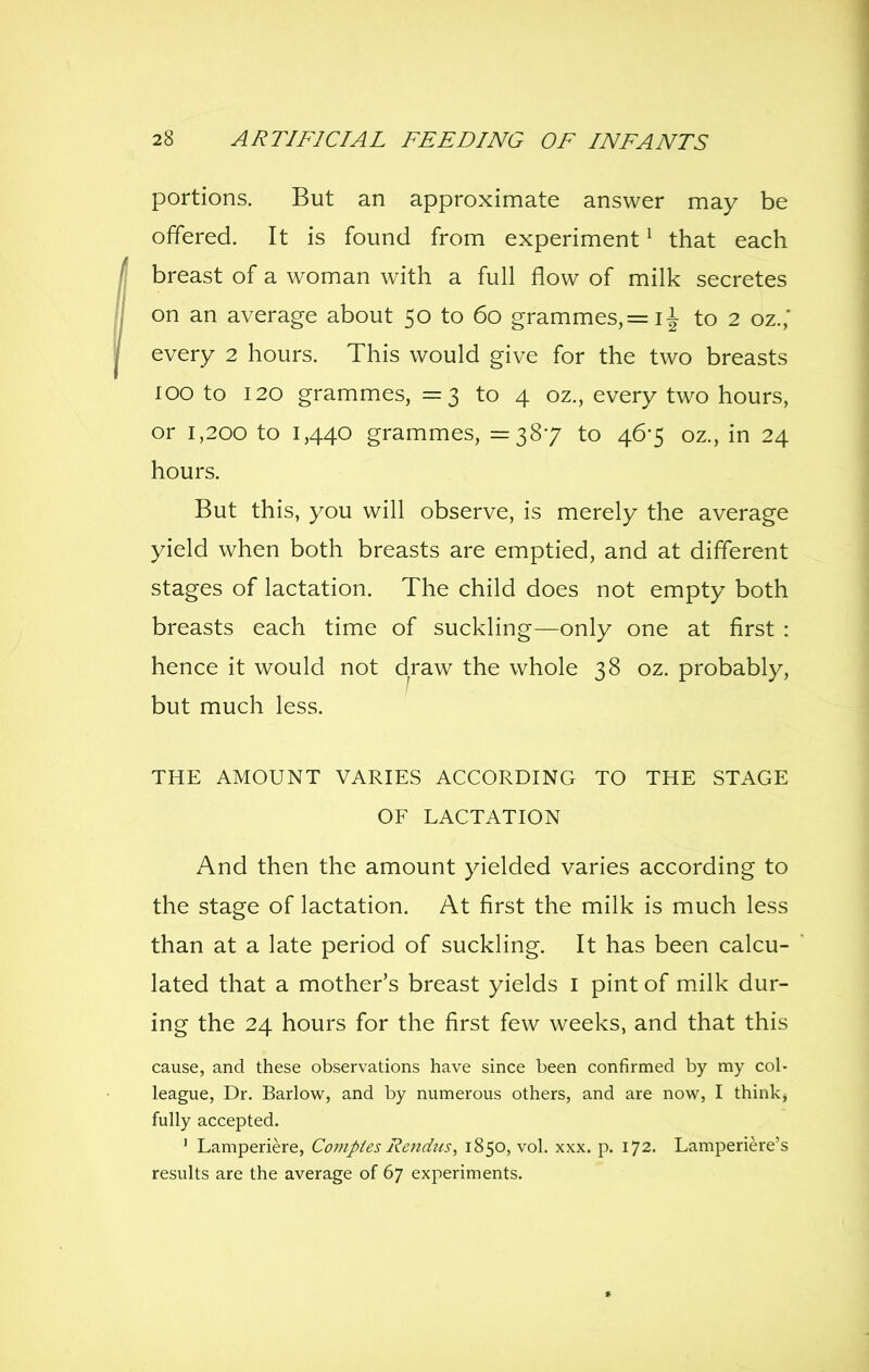 portions. But an approximate answer may be offered. It is found from experiment ^ that each breast of a woman with a full flow of milk secretes on an average about 50 to 60 grammes,= ii to 2 oz.,' every 2 hours. This would give for the two breasts 100 to 120 grammes, = 3 to 4 oz., every two hours, or 1,200 to 1,440 grammes, =387 to 46-5 oz., in 24 hours. But this, you will observe, is merely the average yield when both breasts are emptied, and at different stages of lactation. The child does not empty both breasts each time of suckling—only one at first : hence it would not draw the whole 38 oz. probably, but much less. THE AMOUNT VARIES ACCORDING TO THE STAGE OF LACTATION And then the amount yielded varies according to the stage of lactation. At first the milk is much less than at a late period of suckling. It has been calcu- lated that a mother's breast yields i pint of milk dur- ing the 24 hours for the first few weeks, and that this cause, and these observations have since been confirmed by my col- league, Dr. Barlow, and by numerous others, and are now, I think, fully accepted. ' Lamperiere, Compies Rendus, 1850, vol. xxx. p. 172. Lamperiere's results are the average of 67 experiments.