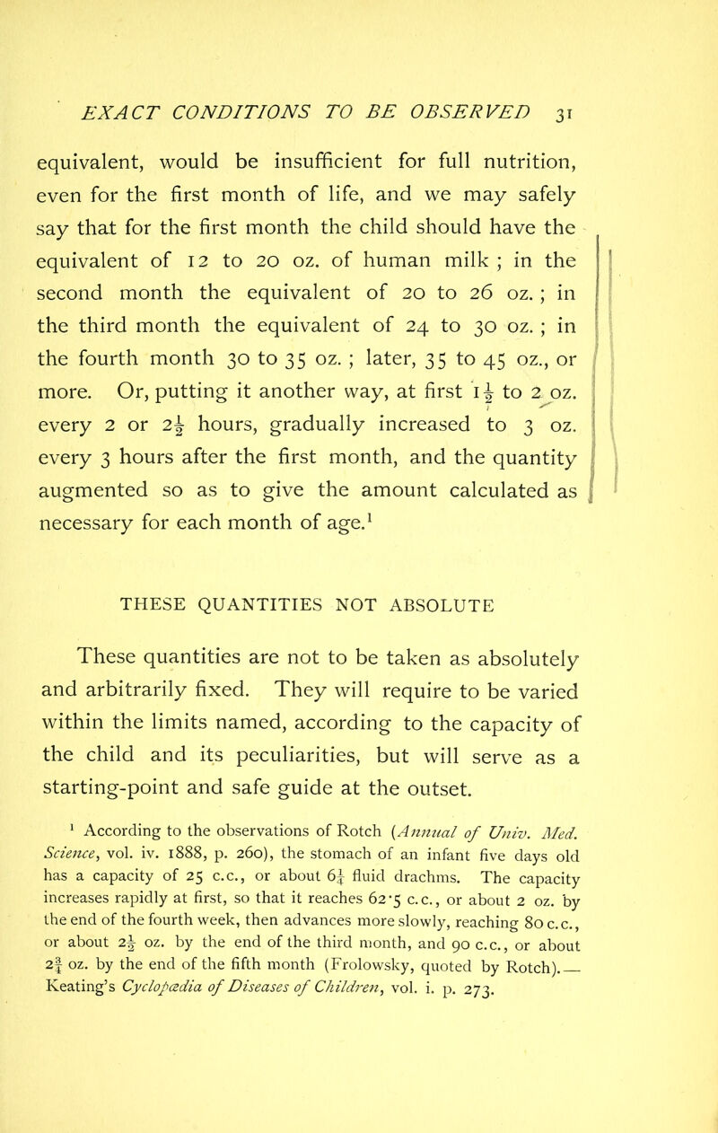equivalent, would be insufficient for full nutrition, even for the first month of life, and we may safely say that for the first month the child should have the equivalent of 12 to 20 oz. of human milk ; in the second month the equivalent of 20 to 26 oz. ; in the third month the equivalent of 24 to 30 oz. ; in the fourth month 30 to 35 oz. ; later, 35 to 45 oz., or more. Or, putting it another way, at first i \ to 2 oz. every 2 or 2\ hours, gradually increased to 3 oz, every 3 hours after the first month, and the quantity augmented so as to give the amount calculated as necessary for each month of age.^ THESE QUANTITIES NOT ABSOLUTE These quantities are not to be taken as absolutely and arbitrarily fixed. They will require to be varied within the limits named, according to the capacity of the child and its peculiarities, but will serve as a starting-point and safe guide at the outset. ^ According to the observations of Rotch {Annual of Univ. Med. Science, vol. iv. 1888, p. 260), the stomach of an infant five days old has a capacity of 25 c.c, or about 6^ fluid drachms. The capacity increases rapidly at first, so that it reaches 62*5 c.c, or about 2 oz. by the end of the fourth week, then advances more slowly, reaching 80 c.c, or about 2\ oz. by the end of the third month, and 90 c.c, or about 2| oz. by the end of the fifth month (Frolowsky, quoted by Rotch).— Keating's Cyclopcedia of Diseases of Children, vol. i, p. 273.