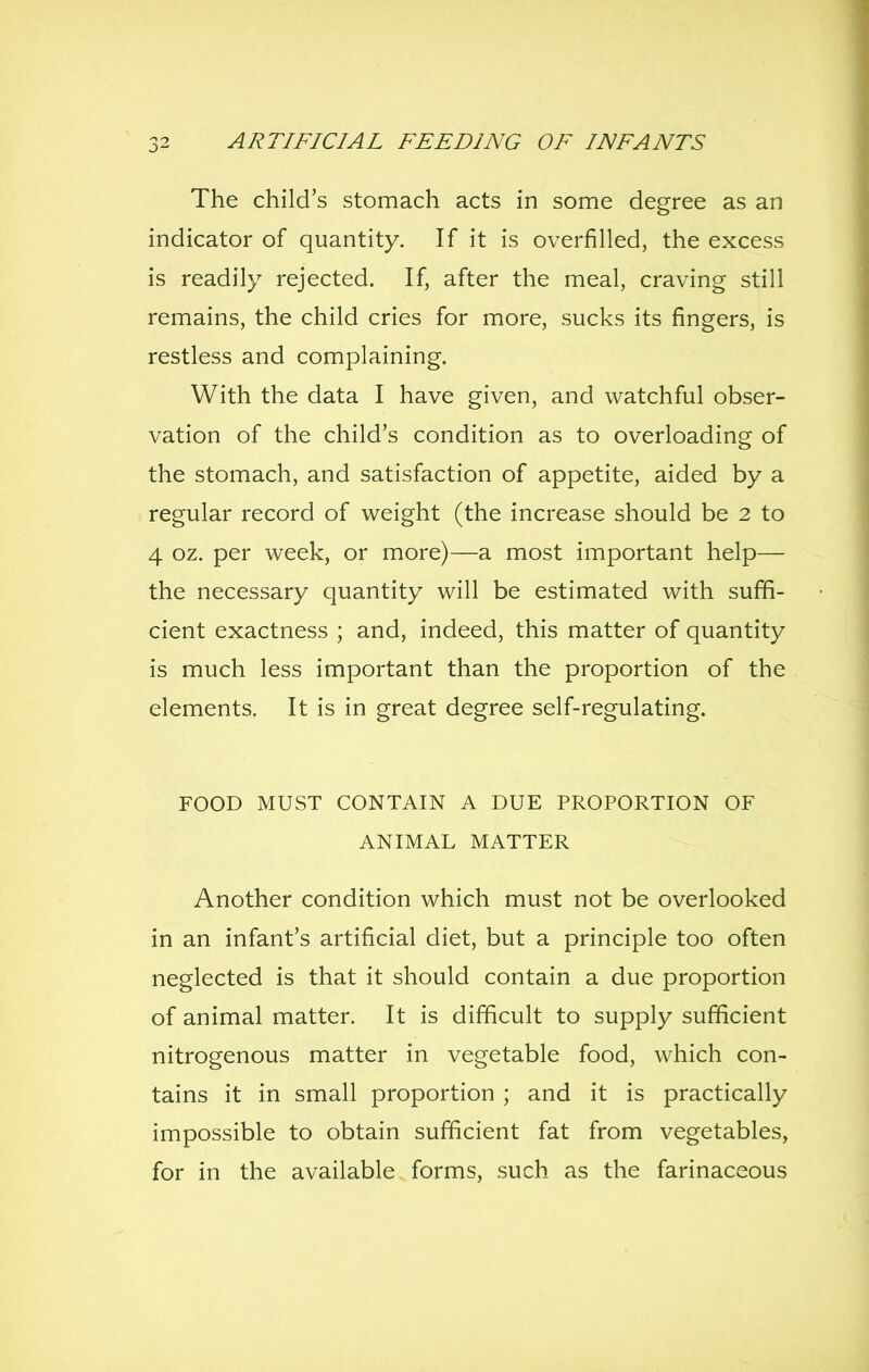 The child's stomach acts in some degree as an indicator of quantity. If it is overfilled, the excess is readily rejected. If, after the meal, craving still remains, the child cries for more, sucks its fingers, is restless and complaining. With the data I have given, and watchful obser- vation of the child's condition as to overloading of the stomach, and satisfaction of appetite, aided by a regular record of weight (the increase should be 2 to 4 oz. per week, or more)—a most important help— the necessary quantity will be estimated with suffi- cient exactness ; and, indeed, this matter of quantity is much less important than the proportion of the elements. It is in great degree self-regulating. FOOD MUST CONTAIN A DUE PROPORTION OF ANIMAL MATTER Another condition which must not be overlooked in an infant's artificial diet, but a principle too often neglected is that it should contain a due proportion of animal matter. It is difficult to supply sufficient nitrogenous matter in vegetable food, which con- tains it in small proportion ; and it is practically impossible to obtain sufficient fat from vegetables, for in the available forms, such as the farinaceous