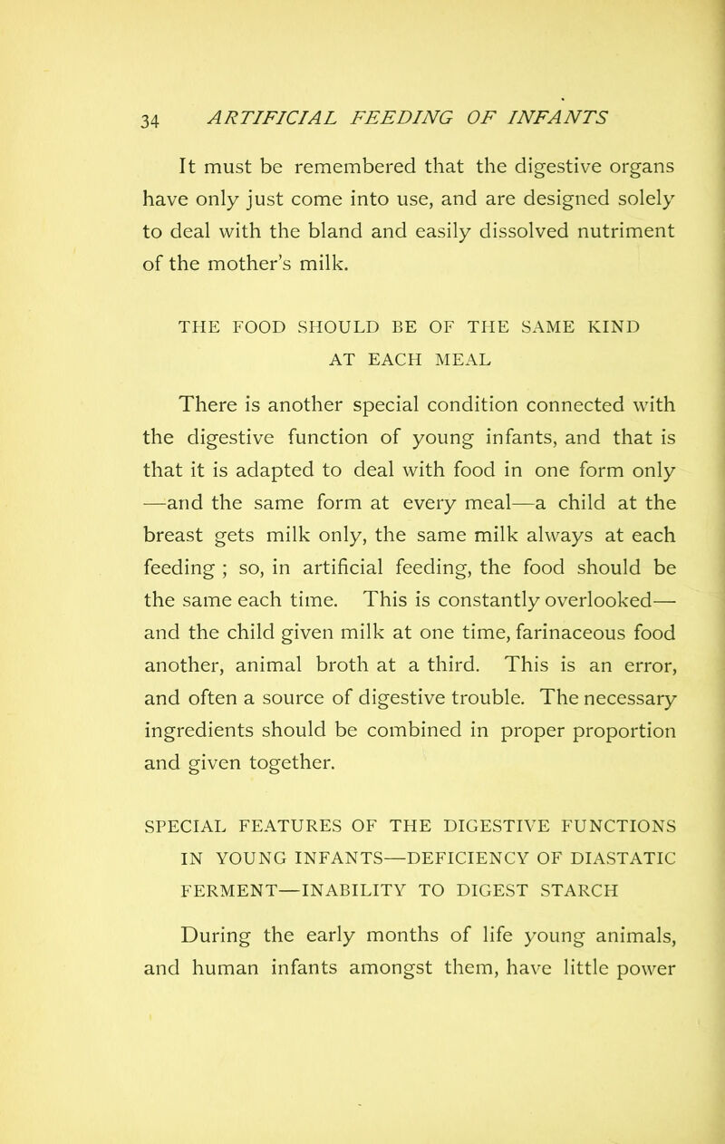 It must be remembered that the digestive organs have only just come into use, and are designed solely to deal with the bland and easily dissolved nutriment of the mother's milk. THE FOOD SHOULD BE OF THE SAME KIND AT EACH MEAL There is another special condition connected with the digestive function of young infants, and that is that it is adapted to deal with food in one form only —and the same form at every meal—a child at the breast gets milk only, the same milk always at each feeding ; so, in artificial feeding, the food should be the same each time. This is constantly overlooked— and the child given milk at one time, farinaceous food another, animal broth at a third. This is an error, and often a source of digestive trouble. The necessary ingredients should be combined in proper proportion and given together. SPECIAL FEATURES OF THE DIGESTIVE FUNCTIONS IN YOUNG INFANTS—DEFICIENCY OF DIASTATIC FERMENT—INABILITY TO DIGEST STARCH During the early months of life young animals, and human infants amongst them, have little power