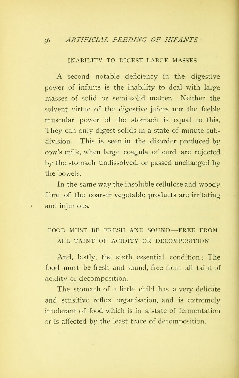 INABILITY TO DIGEST LARGE MASSES A second notable deficiency in the digestive power of infants is the inability to deal with large masses of solid or semi-solid matter. Neither the solvent virtue of the digestive juices nor the feeble muscular power of the stomach is equal to this. They can only digest solids in a state of minute sub- division. This is seen in the disorder produced by cow's milk, when large coagula of curd are rejected by the stomach undissolved, or passed unchanged by the bowels. In the same way the insoluble cellulose and woody fibre of the coarser vegetable products are irritating and injurious. FOOD MUST BE FRESH AND SOUND—FREE FROM ALL TAINT OF ACIDITY OR DECOMPOSITION And, lastly, the sixth essential condition : The food must be fresh and sound, free from all taint of acidity or decomposition. The stomach of a little child has a very delicate and sensitive reflex organisation, and is extrem.ely intolerant of food which is in a state of fermentation or is affected by the least trace of decomposition.