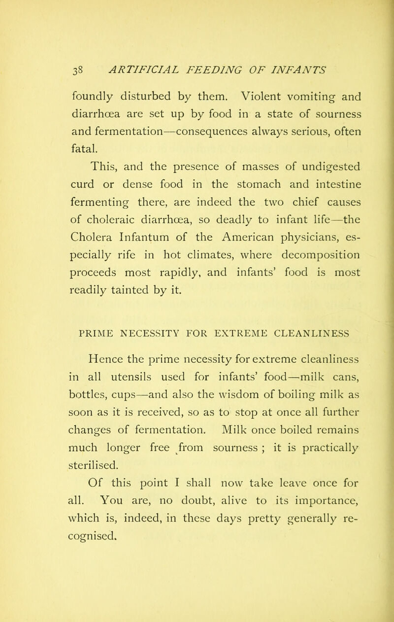 foundly disturbed by them. Violent vomiting and diarrhoea are set up by food in a state of sourness and fermentation—consequences always serious, often fatal. This, and the presence of masses of undigested curd or dense food in the stomach and intestine fermenting there, are indeed the two chief causes of choleraic diarrhoea, so deadly to infant life—the Cholera Infantum of the American physicians, es- pecially rife in hot climates, where decomposition proceeds most rapidly, and infants' food is most readily tainted by it. PRIME NECESSITY FOR EXTREME CLEANLINESS Hence the prime necessity for extreme cleanliness in all utensils used for infants' food—milk cans, bottles, cups—and also the wisdom of boiling milk as soon as it is received, so as to stop at once all further changes of fermentation. Milk once boiled remains much longer free from sourness ; it is practically sterilised. Of this point I shall now take leave once for all. You are, no doubt, alive to its importance, which is, indeed, in these days pretty generally re- cognised.