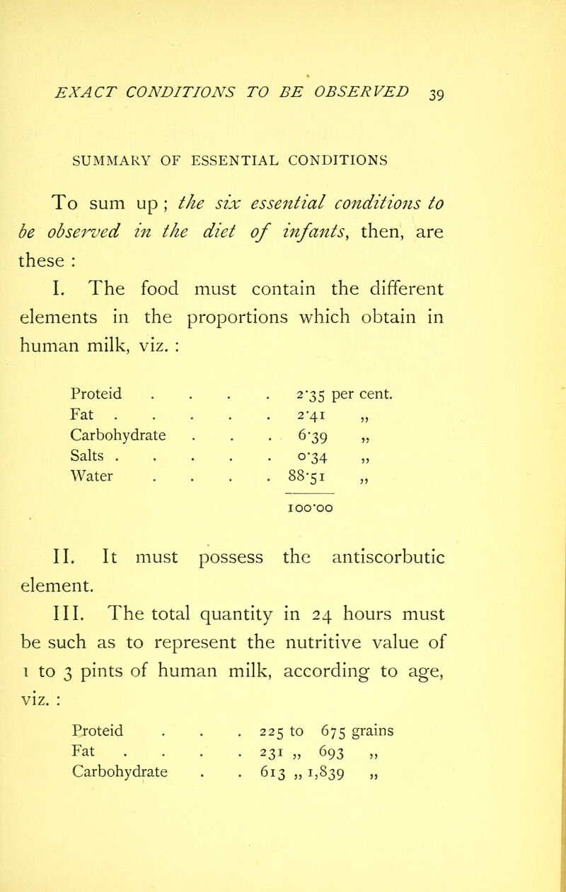 SUMMARY OF ESSENTIAL CONDITIONS To sum Up ; the six esse^itial conditions to be observed in the diet of infmits, then, are these : I. The food must contain the different elements in the proportions which obtain in human milk, viz. : Proteid . . . .2-35 per cent. Fat 2-41 „ Carbohydrate . . .6-39 „ Salts 0-34 Water .... 88-51 lOO'OO II. It must possess the antiscorbutic element. III. The total quantity in 24 hours must be such as to represent the nutritive value of 1 to 3 pints of human milk, according to age, viz. : Proteid . . . 225 to 675 grains Fat ... . 231 „ 693 Carbohydrate . . 613 „ 1,839 »