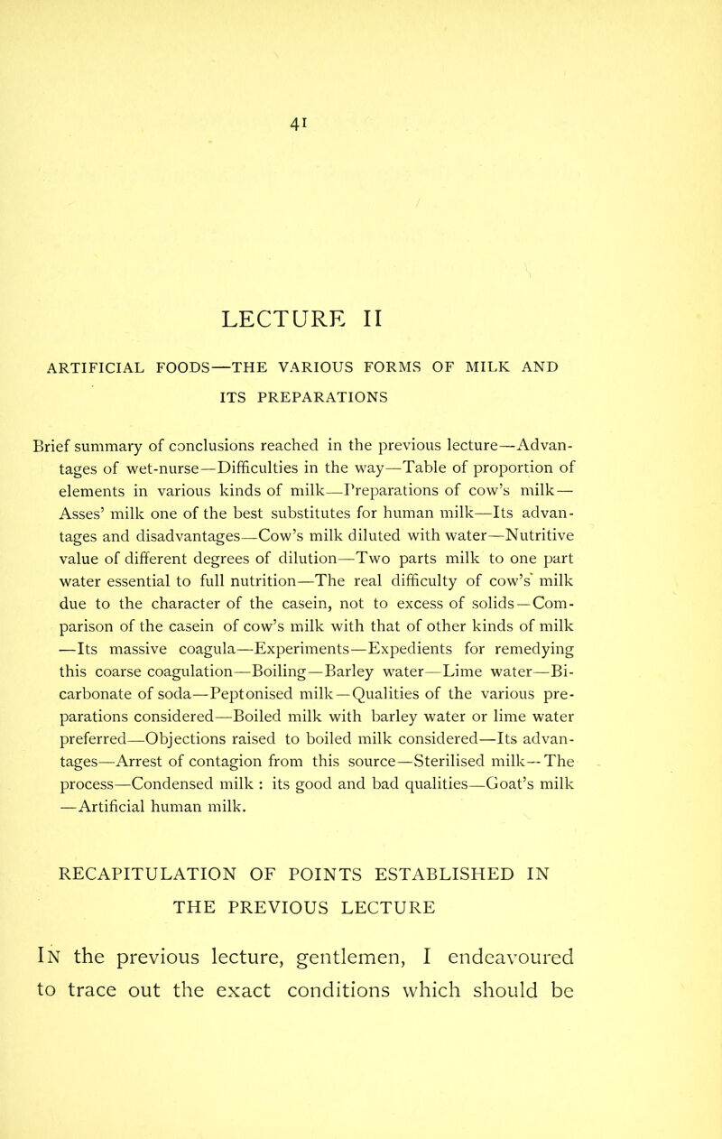 LECTURE II ARTIFICIAL FOODS—THE VARIOUS FORMS OF MILK AND ITS PREPARATIONS Brief summary of conclusions reached in the previous lecture—Advan- tages of wet-nurse—Difficulties in the way—Table of proportion of elements in various kinds of milk—Preparations of cow's milk — Asses' milk one of the best substitutes for human milk—Its advan- tages and disadvantages—Cow's milk diluted with water—Nutritive value of different degrees of dilution—Two parts milk to one part water essential to full nutrition—The real difficulty of cow's milk due to the character of the casein, not to excess of solids —Com- parison of the casein of cow's milk with that of other kinds of milk —Its massive coagula—Experiments—Expedients for remedying this coarse coagulation—Boiling—Barley water—Lime water—Bi- carbonate of soda—Peptonised milk—Qualities of the various pre- parations considered—Boiled milk with barley water or lime water preferred—Objections raised to boiled milk considered—Its advan- tages—Arrest of contagion from this source—Sterilised milk—The process—Condensed milk : its good and bad qualities—Goat's milk —Artificial human milk. RECAPITULATION OF POINTS ESTABLISHED IN THE PREVIOUS LECTURE In the previous lecture, gentlemen, I endeavoured to trace out the exact conditions which should be