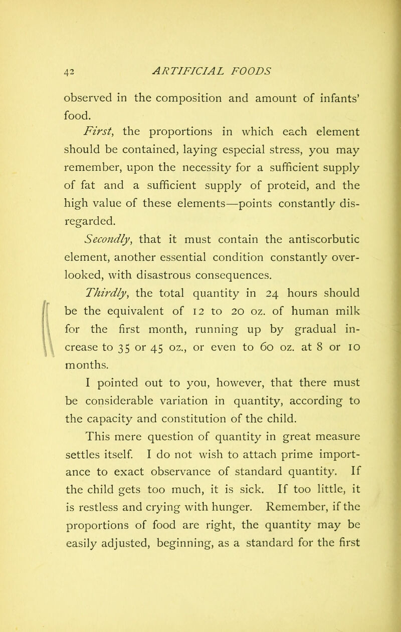 observed in the composition and amount of infants' food. First, the proportions in which each element should be contained, laying especial stress, you may remember, upon the necessity for a sufficient supply of fat and a sufficient supply of proteid, and the high value of these elements—points constantly dis- regarded. Secondly, that it must contain the antiscorbutic element, another essential condition constantly over- looked, with disastrous consequences. Thirdly, the total quantity in 24 hours should be the equivalent of 12 to 20 oz. of human milk for the first month, running up by gradual in- crease to 35 or 45 oz., or even to 60 oz. at 8 or 10 months. I pointed out to you, however, that there must be considerable variation in quantity, according to the capacity and constitution of the child. This mere question of quantity in great measure settles itself I do not wish to attach prime import- ance to exact observance of standard quantity. If the child gets too much, it is sick. If too little, it is restless and crying with hunger. Remember, if the proportions of food are right, the quantity may be easily adjusted, beginning, as a standard for the first