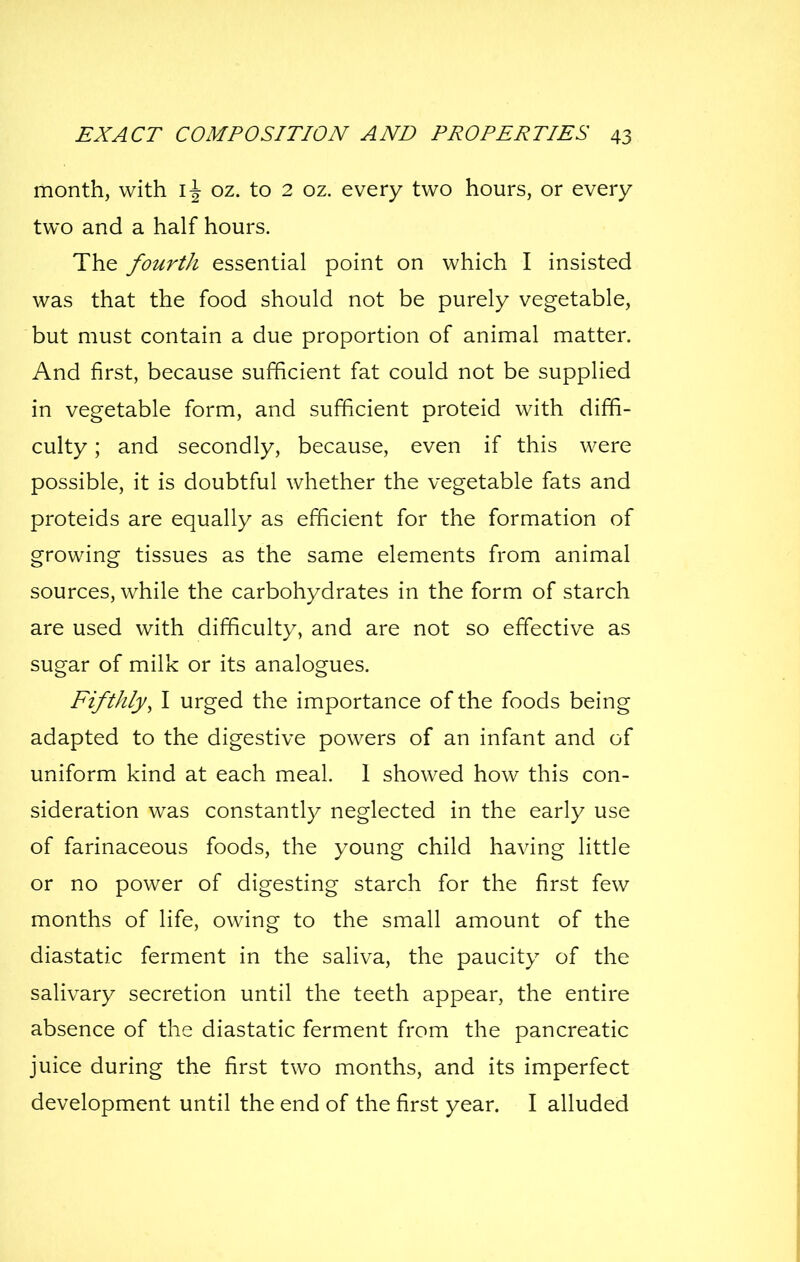 month, with oz. to 2 oz. every two hours, or every two and a half hours. The fourth essential point on which I insisted was that the food should not be purely vegetable, but must contain a due proportion of animal matter. And first, because sufficient fat could not be supplied in vegetable form, and sufficient proteid with diffi- culty ; and secondly, because, even if this were possible, it is doubtful whether the vegetable fats and proteids are equally as efficient for the formation of growing tissues as the same elements from animal sources, while the carbohydrates in the form of starch are used with difficulty, and are not so effective as sugar of milk or its analogues. Fifthly, I urged the importance of the foods being adapted to the digestive powers of an infant and of uniform kind at each meal. 1 showed how this con- sideration was constantly neglected in the early use of farinaceous foods, the young child having little or no power of digesting starch for the first few months of life, owing to the small amount of the diastatic ferment in the saliva, the paucity of the salivary secretion until the teeth appear, the entire absence of the diastatic ferment from the pancreatic juice during the first two months, and its imperfect development until the end of the first year. I alluded