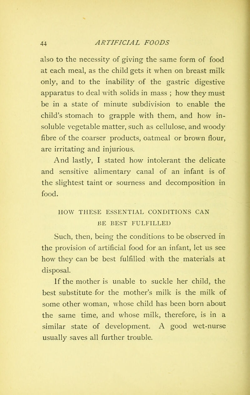 also to the necessity of giving the same form of food at each meal, as the child gets it when on breast milk only, and to the inability of the gastric digestive apparatus to deal with solids in mass ; how they must be in a state of minute subdivision to enable the child's stomach to grapple with them, and how in- soluble vegetable matter, such as cellulose, and woody fibre of the coarser products, oatmeal or brown flour, are irritating and injurious. And lastly, I stated how intolerant the delicate and sensitive alimentary canal of an infant is of the slightest taint or sourness and decomposition in food. HOW^ THESE ESSENTIAL CONDITIONS CAN BE BEST FULFILLED Such, then, being the conditions to be observed in the provision of artificial food for an infant, let us see how they can be best fulfilled with the materials at disposal. If the mother is unable to suckle her child, the best substitute for the mother's milk is the milk of some other woman, whose child has been born about the same time, and whose milk, therefore, is in a similar state of development. A good wet-nurse usually saves all further trouble.