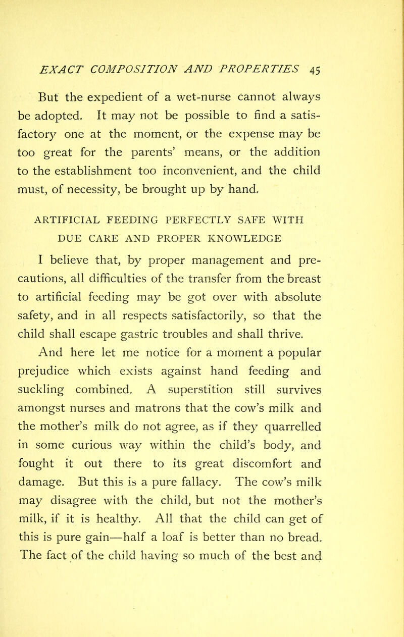 But the expedient of a wet-nurse cannot always be adopted. It may not be possible to find a satis- factory one at the moment, or the expense may be too great for the parents' means, or the addition to the establishment too inconvenient, and the child must, of necessity, be brought up by hand. ARTIFICIAL FEEDING PERFECTLY SAFE WITH DUE CARE AND PROPER KNOWLEDGE I believe that, by proper management and pre- cautions, all difficulties of the transfer from the breast to artificial feeding may be got over with absolute safety, and in all respects satisfactorily, so that the child shall escape gastric troubles and shall thrive. And here let me notice for a moment a popular prejudice which exists against hand feeding and suckling combined, A superstition still survives amongst nurses and matrons that the cow's milk and the mother's milk do not agree, as if they quarrelled in some curious way within the child's body, and fought it out there to its great discomfort and damage. But this is a pure fallacy. The cow's milk may disagree with the child, but not the mother's milk, if it is healthy. All that the child can get of this is pure gain—half a loaf is better than no bread. The fact of the child having so much of the best and