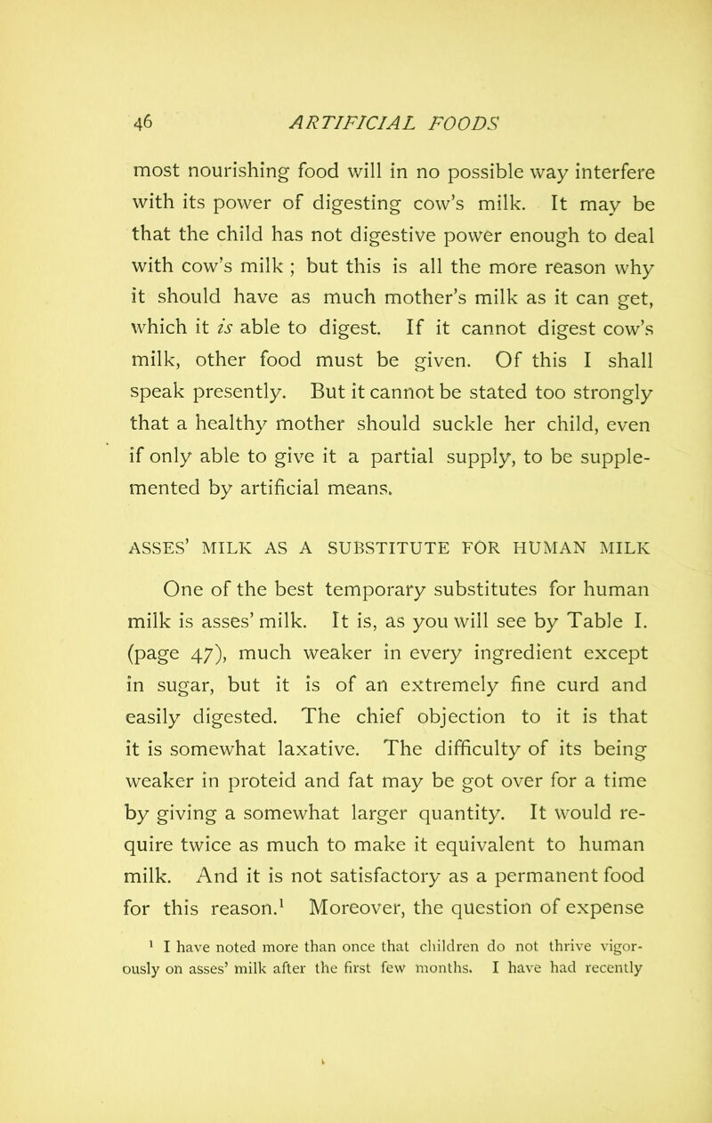 most nourishing food will in no possible way interfere with its power of digesting cow's milk. It may be that the child has not digestive power enough to deal with cow's milk ; but this is all the more reason why it should have as much mother's milk as it can get, which it is able to digest. If it cannot digest cow's milk, other food must be given. Of this I shall speak presently. But it cannot be stated too strongly that a healthy mother should suckle her child, even if only able to give it a partial supply, to be supple- mented by artificial means. ASSES' MILK AS A SUBSTITUTE FOR HUMAN MILK One of the best temporary substitutes for human milk is asses' milk. It is, as you will see by Table I. (page 47), much weaker in every ingredient except in sugar, but it is of an extremely fine curd and easily digested. The chief objection to it is that it is somewhat laxative. The difficulty of its being weaker in proteid and fat may be got over for a time by giving a somewhat larger quantity. It would re- quire twice as much to make it equivalent to human milk. And it is not satisfactory as a permanent food for this reason.^ Moreover, the question of expense ' I have noted more than once that children do not thrive vigor- ously on asses' milk after the first few months. I have had recently