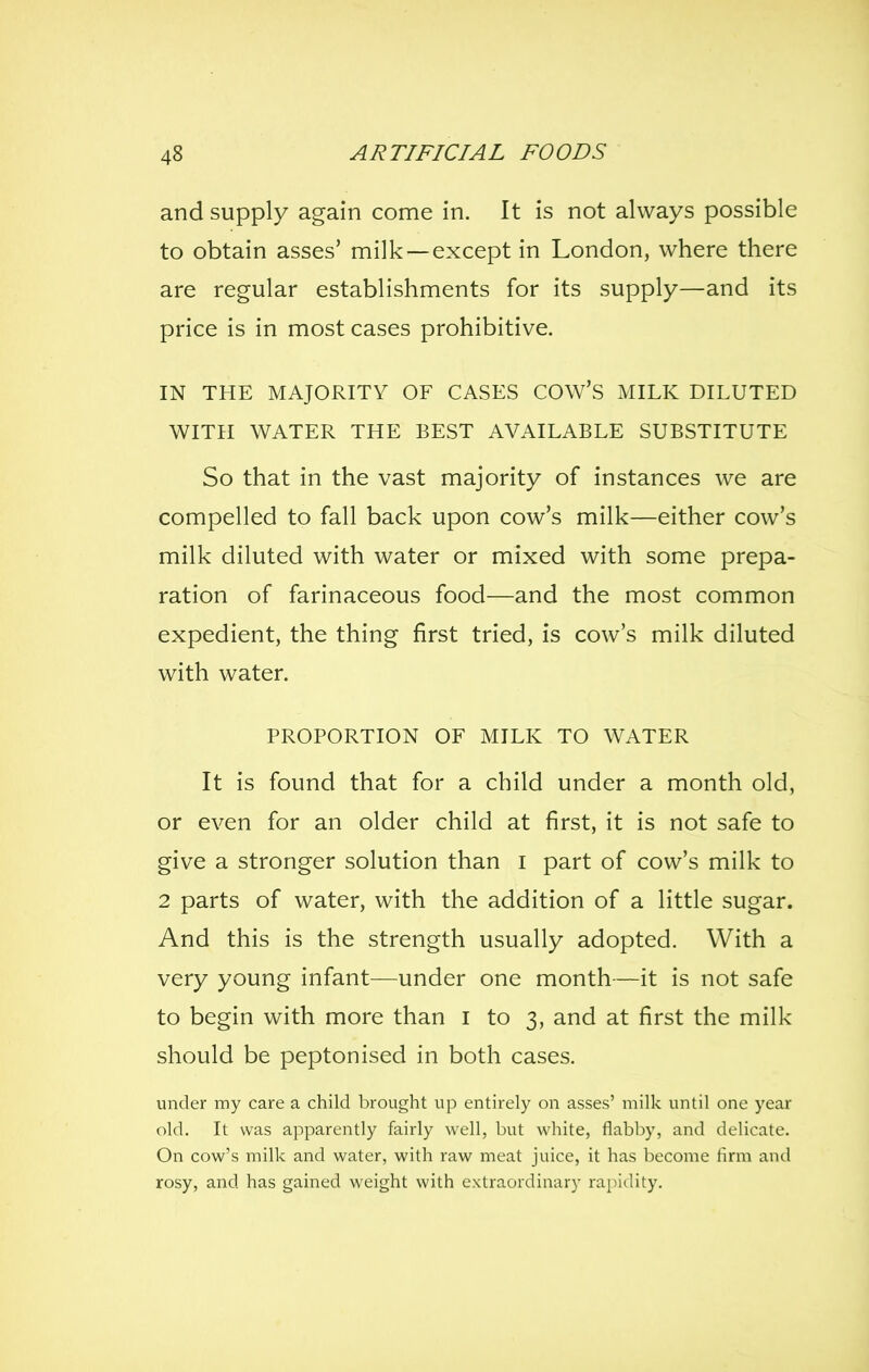 and supply again come in. It is not always possible to obtain asses' milk —except in London, where there are regular establishments for its supply—and its price is in most cases prohibitive. IN THE MAJORITY OF CASES COW'S MILK DILUTED WITH WATER THE BEST AVAILABLE SUBSTITUTE So that in the vast majority of instances we are compelled to fall back upon cow's milk—either cow's milk diluted with water or mixed with some prepa- ration of farinaceous food—and the most common expedient, the thing first tried, is cow's milk diluted with water. PROPORTION OF MILK TO WATER It is found that for a child under a month old, or even for an older child at first, it is not safe to give a stronger solution than i part of cow's milk to 2 parts of water, with the addition of a little sugar. And this is the strength usually adopted. With a very young infant—under one month—it is not safe to begin with more than i to 3, and at first the milk should be peptonised in both cases. under my care a child brought up entirely on asses' milk until one year old. It was apparently fairly well, but white, flabby, and delicate. On cow's milk and water, with raw meat juice, it has become firm and rosy, and has gained weight with extraordinary rapidity.