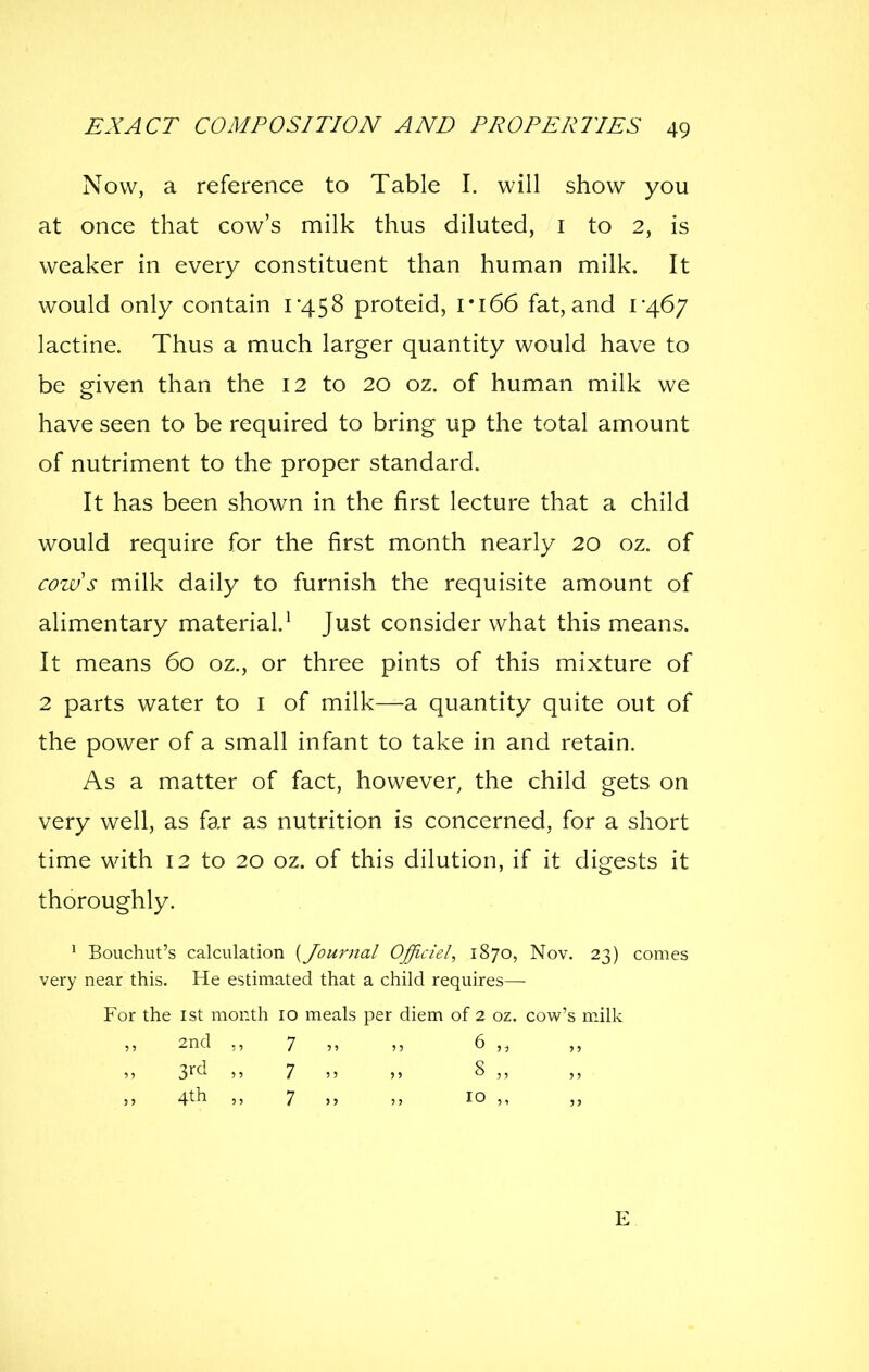 Now, a reference to Table I. will show you at once that cow's milk thus diluted, i to 2, is weaker in every constituent than human milk. It would only contain i'458 proteid, I*i66 fat,and lactine. Thus a much larger quantity would have to be given than the 12 to 20 oz. of human milk we have seen to be required to bring up the total amount of nutriment to the proper standard. It has been shown in the first lecture that a child would require for the first month nearly 20 oz. of cows milk daily to furnish the requisite amount of alimentary material.^ Just consider what this means. It means 60 oz., or three pints of this mixture of 2 parts water to i of milk—a quantity quite out of the power of a small infant to take in and retain. As a matter of fact, however, the child gets on very well, as far as nutrition is concerned, for a short time with 12 to 20 oz. of this dilution, if it digests it thoroughly. ' Bouchut's calculation {Journal Official, 1870, Nov. 23) comes very near this. He estimated that a child requires— For the ist month 10 meals per diem of 2 oz. cow's milk 2nd 7 6 3r^'^ 7 8 ,, J, 4th ,, 7 jj 10 ,, E