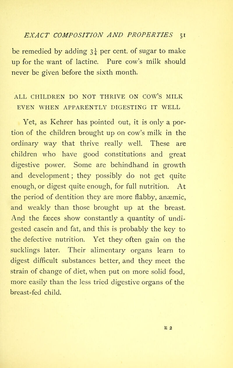 be remedied by adding 3^ per cent, of sugar to make up for the want of lactine. Pure cow's milk should never be given before the sixth month. ALL CHILDREN DO NOT THRIVE ON COW'S MILK EVEN WHEN APPARENTLY DIGESTING IT WELL Yet, as Kehrer has pointed out, it is onl}^ a por» tion of the children brought up on cow's milk in the ordinary way that thrive really well. These are children who have good constitutions and great digestive power. Some are behindhand in growth and development; they possibly do not get quite enough, or digest quite enough, for full nutrition. At the period of dentition they are more flabby, anaemic, and weakly than those brought up at the breast. And the faeces show constantly a quantity of undi- gested casein and fat, and this is probably the key to the defective nutrition. Yet they often gain on the sucklings laten Their alimentary organs learn to digest difficult substances better, and they meet the strain of change of diet, when put on more solid food, more easily than the less tried digestive organs of the breast-fed child. E 2