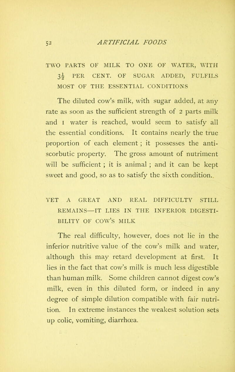 TWO PARTS OF MILK TO ONE OF WATER, WITH l\ PER CENT. OF SUGAR ADDED, FULFILS MOST OF THE ESSENTIAL CONDITIONS The diluted cow's milk, with sugar added, at any rate as soon as the sufficient strength of 2 parts milk and I water is reached, would seem to satisfy all the essential conditions. It contains nearly the true proportion of each element ; it possesses the anti- scorbutic property. The gross amount of nutriment will be sufficient ; it is animal ; and it can be kept sweet and good, so as to satisfy the sixth condition.. YET A GREAT AND REAL DIFFICULTY STILL REMAINS—IT LIES IN THE INFERIOR DIGESTI- BILITY OF cow's MILK The real difficulty, however, does not lie in the inferior nutritive value of the cow's milk and water, although this may retard development at first. It lies in the fact that cow's milk is much less digestible than human milk. Some children cannot digest cow's milk, even in this diluted form, or indeed in any degree of simple dilution compatible with fair nutri- tion. In extreme instances the weakest solution sets up colic, vomiting, diarrhoea.