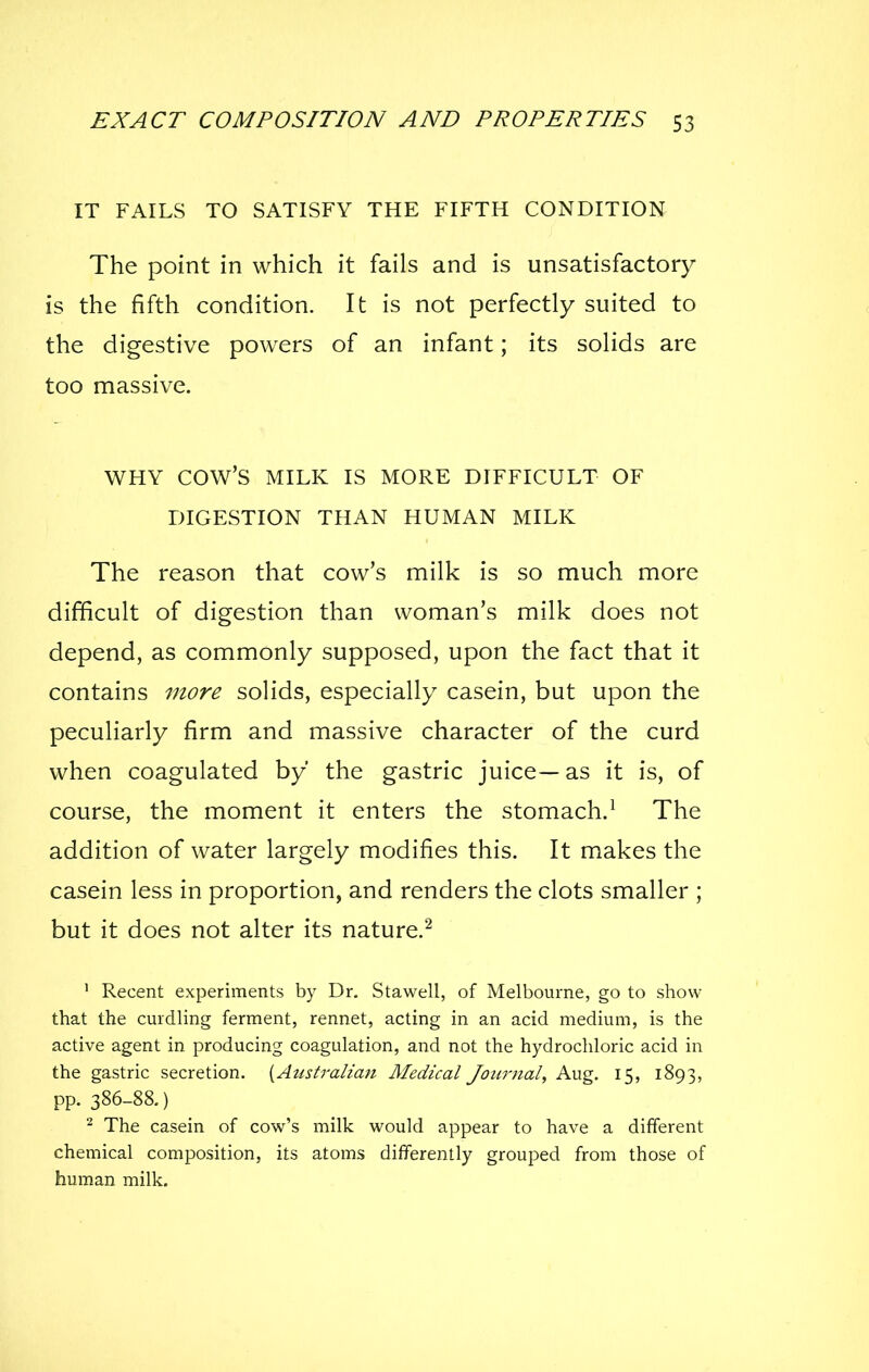 IT FAILS TO SATISFY THE FIFTH CONDITION The point in which it fails and is unsatisfactory is the fifth condition. It is not perfectly suited to the digestive powers of an infant; its solids are too massive. WHY cow's MILK IS MORE DIFFICULT OF DIGESTION THAN HUMAN MILK The reason that cow's milk is so much more difficult of digestion than woman's milk does not depend, as commonly supposed, upon the fact that it contains more solids, especially casein, but upon the peculiarly firm and massive character of the curd when coagulated by the gastric juice—as it is, of course, the moment it enters the stomach.^ The addition of water largely modifies this. It makes the casein less in proportion, and renders the clots smaller ; but it does not alter its nature.^ ' Recent experiments by Dr. Stawell, of Melbourne, go to sbow that the curdling ferment, rennet, acting in an acid medium, is the active agent in producing coagulation, and not the hydrochloric acid in the gastric secretion. [Australiati Medical Jou7-nal, Aug. 15, 1893, pp. 386-88.) ^ The casein of cow's milk would appear to have a different chemical composition, its atoms differently grouped from those of human milk.