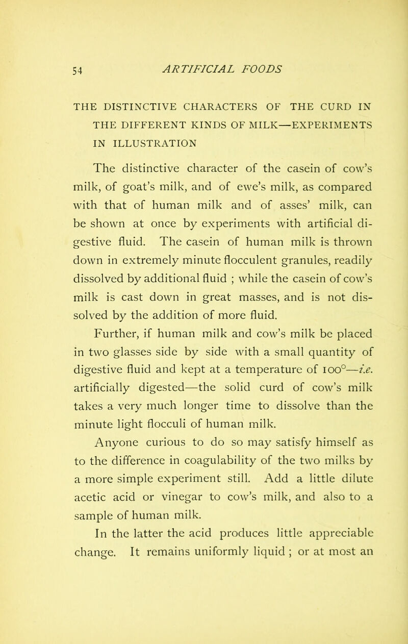THE DISTINCTIVE CHARACTERS OF THE CURD IN THE DIFFERENT KINDS OF MILK—EXPERIMENTS IN ILLUSTRATION The distinctive character of the casein of cow's milk, of goat's milk, and of ewe's milk, as compared with that of human milk and of asses' milk, can be shown at once by experiments with artificial di- gestive fluid. The casein of human milk is thrown down in extremely minute flocculent granules, readily dissolved by additional fluid ; while the casein of cow's milk is cast down in great masses, and is not dis- solved by the addition of more fluid. Further, if human milk and cow's milk be placed in two glasses side by side with a small quantity of digestive fluid and kept at a temperature of ioo°—i.e. artificially digested—the solid curd of cow's milk takes a very much longer time to dissolve than the minute light flocculi of human milk. Anyone curious to do so may satisfy himself as to the difference in coagulability of the two milks by a more simple experiment still. Add a little dilute acetic acid or vinegar to cow's milk, and also to a sample of human milk. In the latter the acid produces little appreciable change. It remains uniformly liquid ; or at most an