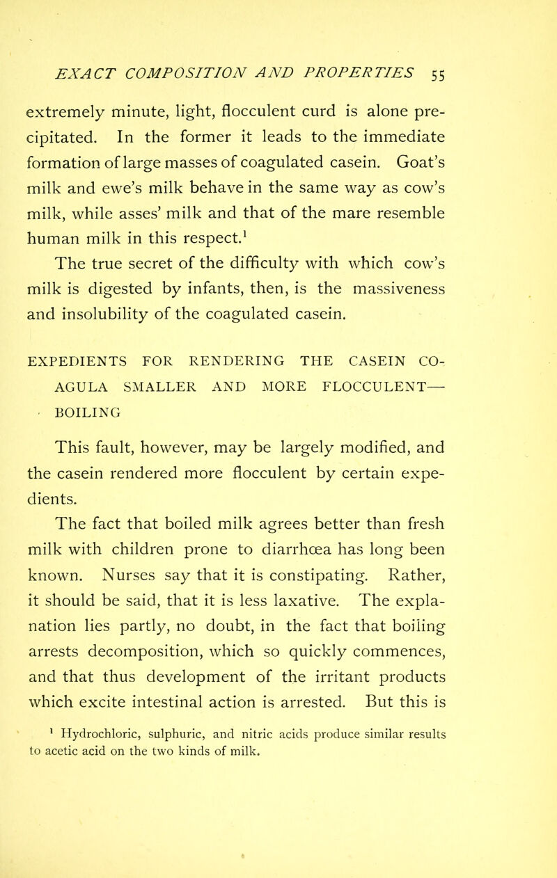 extremely minute, light, flocculent curd is alone pre- cipitated. In the former it leads to the immediate formation of large masses of coagulated casein. Goat's milk and ewe's milk behave in the same way as cow's milk, while asses' milk and that of the mare resemble human milk in this respect.^ The true secret of the difficulty with which cow's milk is digested by infants, then, is the massiveness and insolubility of the coagulated casein. EXPEDIENTS FOR RENDERING THE CASEIN CO- AGULA SMALLER AND MORE FLOCCULENT— BOILING This fault, however, may be largely modified, and the casein rendered more flocculent by certain expe- dients. The fact that boiled milk agrees better than fresh milk with children prone to diarrhoea has long been known. Nurses say that it is constipating. Rather, it should be said, that it is less laxative. The expla- nation lies partly, no doubt, in the fact that boiling arrests decomposition, which so quickly commences, and that thus development of the irritant products which excite intestinal action is arrested. But this is * Hydrochloric, sulphuric, and nitric acids produce similar results to acetic acid on the two kinds of milk.