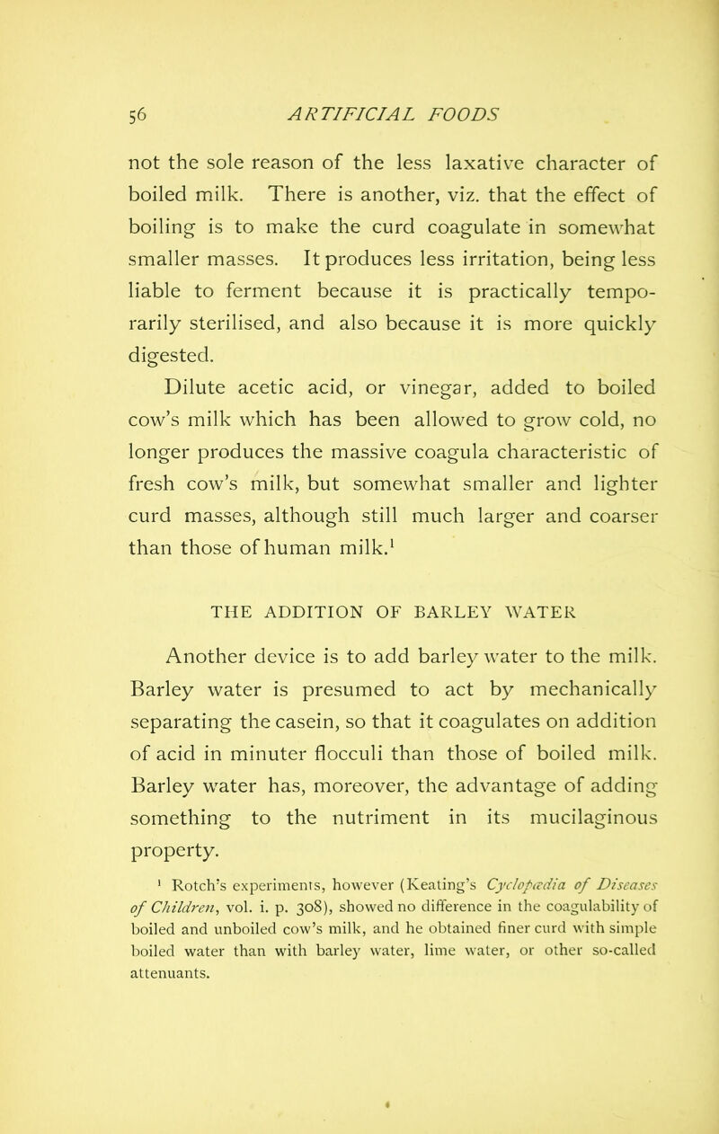 not the sole reason of the less laxative character of boiled milk. There is another, viz. that the effect of boiling is to make the curd coagulate in somewhat smaller masses. It produces less irritation, being less liable to ferment because it is practically tempo- rarily sterilised, and also because it is more quickly digested. Dilute acetic acid, or vinegar, added to boiled cow's milk which has been allowed to grow cold, no longer produces the massive coagula characteristic of fresh cow's milk, but somewhat smaller and lighter curd masses, although still much larger and coarser than those of human milk.' THE ADDITION OF BARLEY WATER Another device is to add barley water to the milk. Barley water is presumed to act by mechanically separating the casein, so that it coagulates on addition of acid in minuter flocculi than those of boiled milk. Barley water has, moreover, the advantage of adding something to the nutriment in its mucilaginous property. ' Rotch's experiments, however (Keating's Cyclopivdia of Diseases of Children, vol. i. p. 308), showed no difference in the coagulability of boiled and unboiled cow's milk, and he obtained finer curd with simple boiled water than with barley water, lime water, or other so-called attenuants.