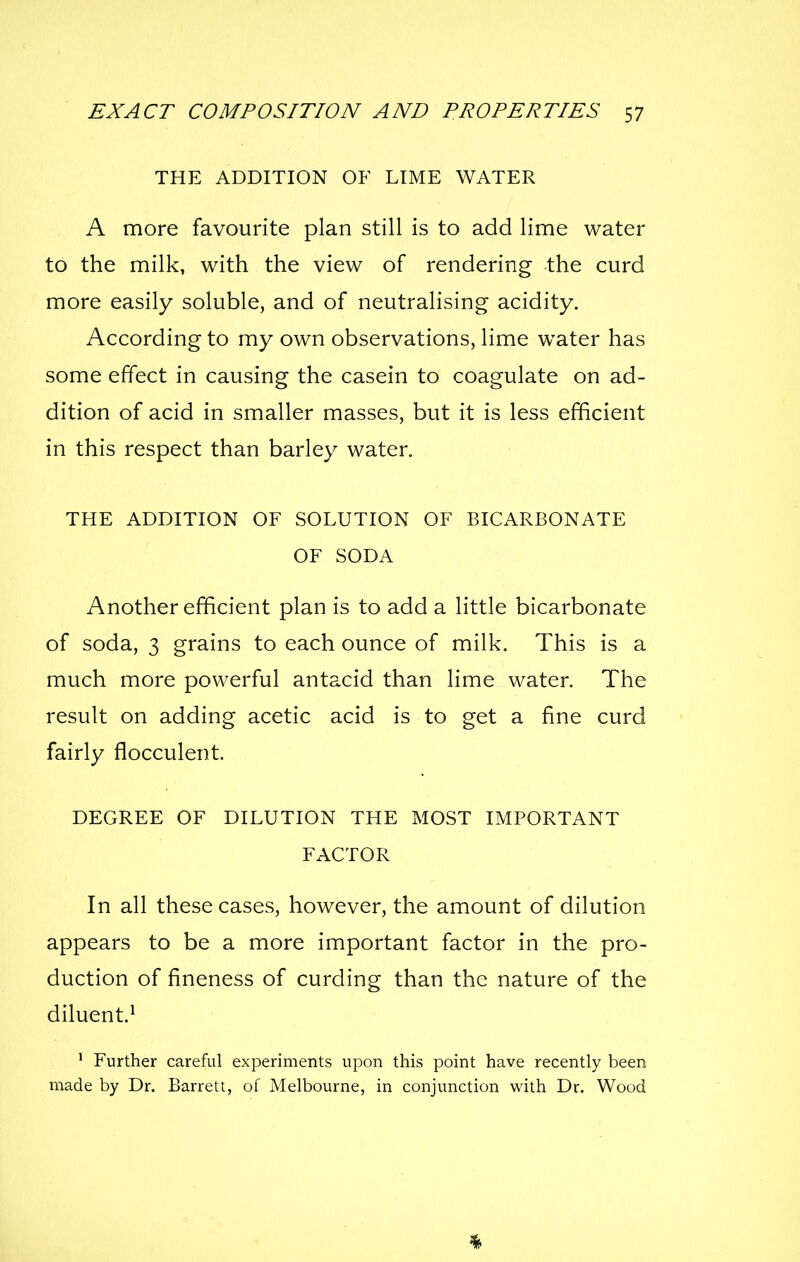 THE ADDITION OF LIME WATER A more favourite plan still is to add lime water to the milk, with the view of rendering the curd more easily soluble, and of neutralising acidity. According to my own observations, lime water has some effect in causing the casein to coagulate on ad- dition of acid in smaller masses, but it is less efficient in this respect than barley water. THE ADDITION OF SOLUTION OF BICARBONATE OF SODA Another efficient plan is to add a little bicarbonate of soda, 3 grains to each ounce of milk. This is a much more powerful antacid than lime water. The result on adding acetic acid is to get a fine curd fairly flocculent. DEGREE OF DILUTION THE MOST IMPORTANT FACTOR In all these cases, however, the amount of dilution appears to be a more important factor in the pro- duction of fineness of curding than the nature of the diluent.^ ' Further careful experiments upon this point have recently been made by Dr. Barrett, of Melbourne, in conjunction with Dr. Wood