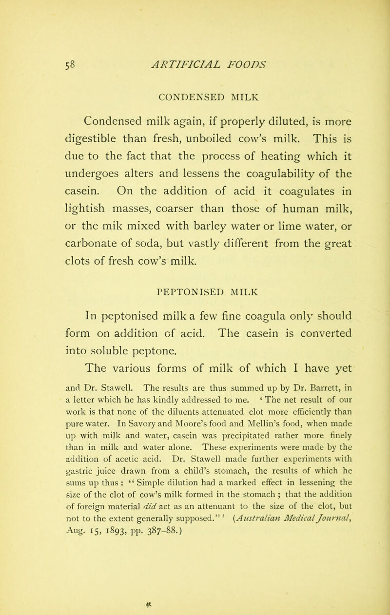 CONDENSED MILK Condensed milk again, if properly diluted, is more digestible than fresh, unboiled cow's milk. This is due to the fact that the process of heating which it undergoes alters and lessens the coagulability of the casein. On the addition of acid it coagulates in lightish masses, coarser than those of human milk, or the mik mixed with barley water or lime water, or carbonate of soda, but vastly different from the great clots of fresh cow's milk. PEPTONISED MILK In peptonised milk a few fine coagula only should form on addition of acid. The casein is converted into soluble peptone. The various forms of milk of which I have yet and Dr. Stawell. The results are thus summed up by Dr. Barrett, in a letter which he has kindly addressed to me. ' The net result of our work is that none of the diluents attenuated clot more efficiently than pure water. In Savory and Moore's food and Mellin's food, when made up with milk and water, casein was precipitated rather more finely than in milk and water alone. These experiments were made by the addition of acetic acid. Dr. Stawell made further experiments with gastric juice drawn from a child's stomach, the results of which he sums up thus :  Simple dilution had a marked effect in lessening the size of the clot of cow's milk formed in the stomach ; that the addition of foreign material did act as an attenuant to the size of the clot, but not to the extent generally supposed. ' {Australian Medical Journal, Aug. 15, 1893, pp. 387-88.)
