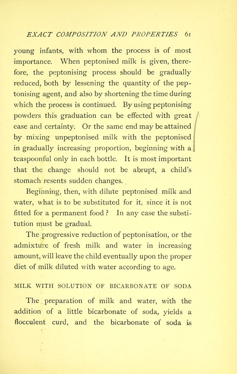 young infants, with whom the process is of most importance. When peptonised milk is given, there- fore, the peptonising process should be gradually reduced, both by lessening the quantity of the pep- tonising agent, and also by shortening the time during which the process is continued. By using peptonising powders this graduation can be effected with great ease and certainty. Or the same end may be attained by mixing unpeptonised milk with the peptonised in gradually increasing proportion, beginning with a teaspoonful only in each bottle. It is most important that the change should not be abrupt, a child's stomach resents sudden changes. Beginning, then, with dilute peptonised milk and water, what is to be substituted for it, since it is not fitted for a permanent food t In any case the substi- tution must be gradual. The progressive reduction of peptonisation, or the admixture of fresh milk and water in increasing amount, will leave the child eventually upon the proper diet of milk diluted with water according to age. MILK WITH SOLUTION OF BICARBONATE OF SODA The preparation of milk and water, with the addition of a little bicarbonate of soda, yields a flocculent curd, and the bicarbonate of soda is