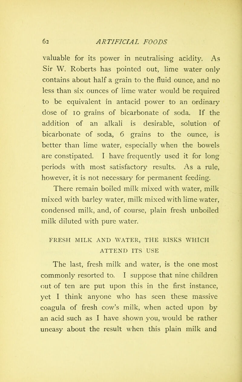 valuable for its power in neutralising acidity. As Sir W. Roberts has pointed out, lime water only contains about half a grain to the fluid ounce, and no less than six ounces of lime water would be required to be equivalent in antacid power to an ordinary dose of 10 grains of bicarbonate of soda. If the addition of an alkali is desirable, solution of bicarbonate of soda, 6 grains to the ounce, is better than lime water, especially when the bowels are constipated. I have frequently used it for long periods with most satisfactory results. As a rule, however, it is not necessary for permanent feeding. There remain boiled milk mixed with water, milk mixed with barley water, milk mixed with lime water, condensed milk, and, of course, plain fresh unboiled milk diluted with pure water. FRESH MILK AND WATER, THE RISKS WHICH ATTEND ITS USE The last, fresh milk and water, is the one most commonly resorted to. I suppose that nine children out of ten are put upon this in the first instance, yet I think anyone who has seen these massive coagula of fresh cow's milk, when acted upon by an acid such as I have shown you, would be rather uneasy about the result when this plain milk and