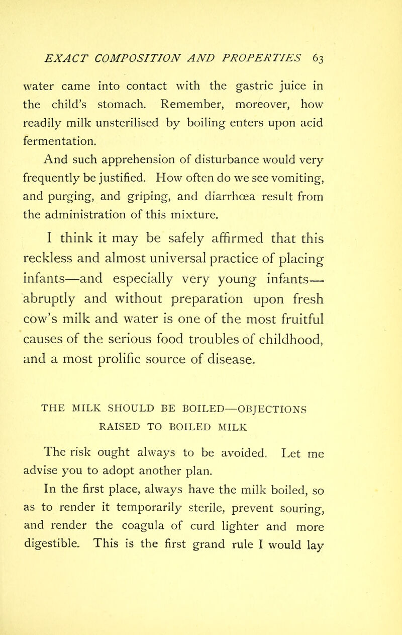 water came into contact with the gastric juice in the child's stomach. Remember, moreover, how readily milk unsterilised by boiling enters upon acid fermentation. And such apprehension of disturbance would very frequently be justified. How often do we see vomiting, and purging, and griping, and diarrhoea result from the administration of this mixture. I think it may be safely affirmed that this reckless and almost universal practice of placing infants—and especially very young infants— abruptly and without preparation upon fresh cove's milk and v^ater is one of the most fruitful causes of the serious food troubles of childhood, and a most prolific source of disease, THE MILK SHOULD BE BOILED—OBJECTIONS RAISED TO BOILED MILK The risk ought always to be avoided. Let me advise you to adopt another plan. In the first place, always have the milk boiled, so as to render it temporarily sterile, prevent souring, and render the coagula of curd lighter and more digestible. This is the first grand rule I would lay