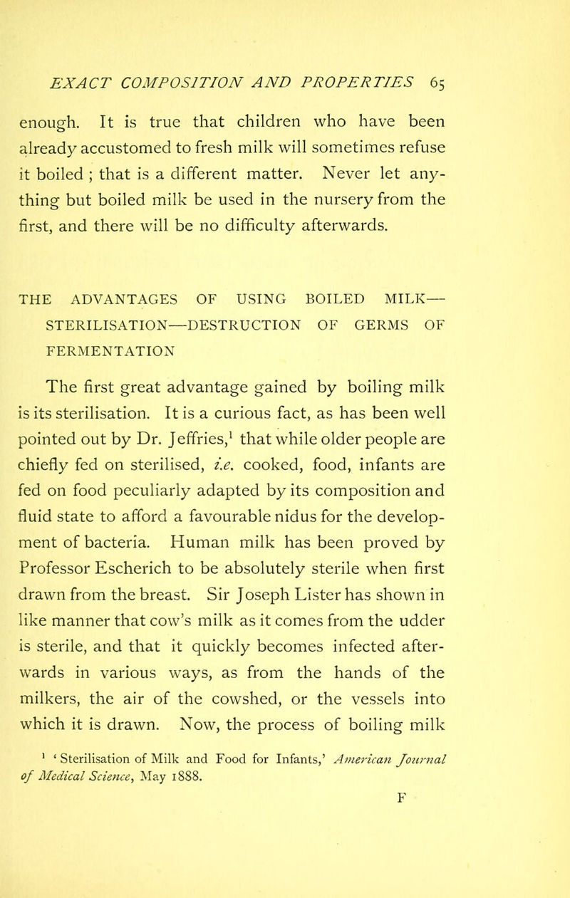 enough. It is true that children who have been already accustomed to fresh milk will sometimes refuse it boiled ; that is a different matter. Never let any- thing but boiled milk be used in the nursery from the first, and there will be no difficulty afterwards. THE ADVANTAGES OF USING BOILED MILK— STERILISATION—DESTRUCTION OF GERMS OF FERMENTATION The first great advantage gained by boiling milk is its sterilisation. It is a curious fact, as has been well pointed out by Dr. Jeffries,^ that while older people are chiefly fed on sterilised, i.e. cooked, food, infants are fed on food peculiarly adapted by its composition and fluid state to afford a favourable nidus for the develop- ment of bacteria. Human milk has been proved by Professor Escherich to be absolutely sterile when first drawn from the breast. Sir Joseph Lister has shown in like manner that cow's milk as it comes from the udder is sterile, and that it quickly becomes infected after- wards in various ways, as from the hands of the milkers, the air of the cowshed, or the vessels into which it is drawn. Now, the process of boiling milk ' ' Sterilisation of Milk and Food for Infants,' American Journal of Medical Science, May 1888. F