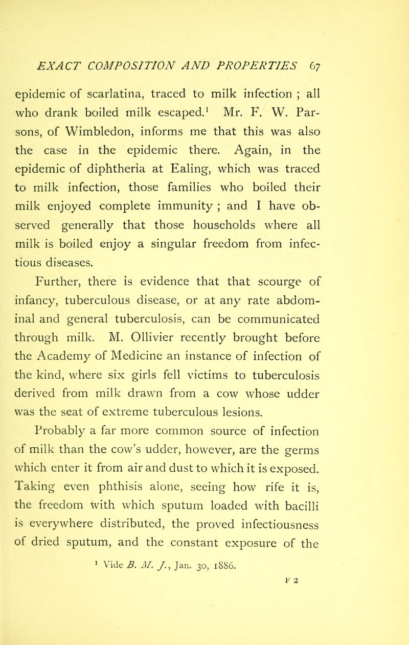 epidemic of scarlatina, traced to milk infection ; all who drank boiled milk escaped.^ Mr. F. W. Par- sons, of Wimbledon, informs me that this was also the case in the epidemic there. Again, in the epidemic of diphtheria at Ealing, which was traced to milk infection, those families who boiled their milk enjoyed complete immunity ; and I have ob- served generally that those households where all milk is boiled enjoy a singular freedom from infec- tious diseases. Further, there is evidence that that scourge of infancy, tuberculous disease, or at any rate abdom- inal and general tuberculosis, can be communicated through milk. M. OUivier recently brought before the Academy of Medicine an instance of infection of the kind, where six girls fell victims to tuberculosis derived from milk drawn from a cow whose udder was the seat of extreme tuberculous lesions. Probably a far more common source of infection of milk than the cow's udder, however, are the germs which enter it from air and dust to which it is exposed. Taking even phthisis alone, seeing how rife it is, the freedom with which sputum loaded with bacilli is everywhere distributed, the proved infectiousness of dried sputum, and the constant exposure of the 1 Vide B. M. /., Jan, 30, 1SS6. V 2