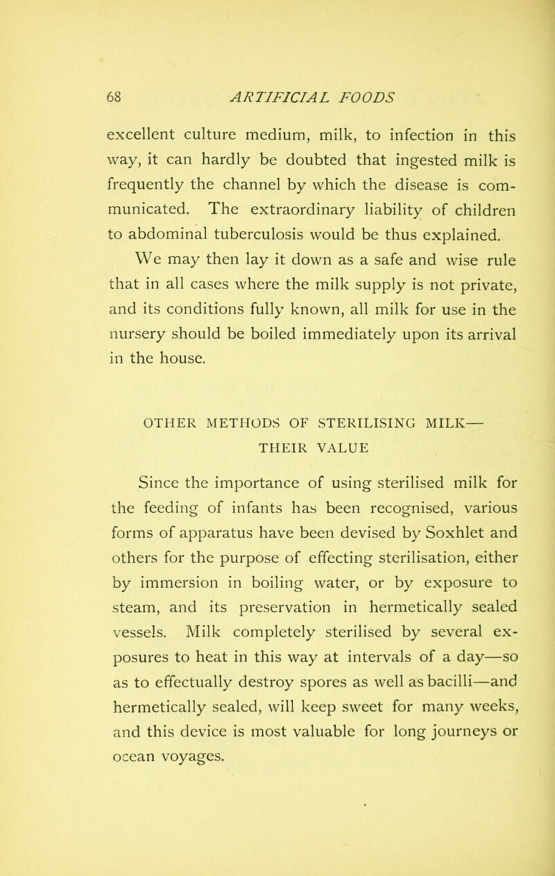 excellent culture medium, milk, to infection in this way, it can hardly be doubted that ingested milk is frequently the channel by which the disease is com- municated. The extraordinary liability of children to abdominal tuberculosis would be thus explained. We may then lay it down as a safe and wise rule that in all cases where the milk supply is not private, and its conditions fully known, all milk for use in the nursery should be boiled immediately upon its arrival in the house, OTHER METHODS OF STERILISING MILK— THEIR VALUE Since the importance of using sterilised milk for the feeding of infants has been recognised, various forms of apparatus have been devised by Soxhlet and others for the purpose of effecting sterilisation, either by immersion in boiling water, or by exposure to steam, and its preservation in hermetically sealed vessels. Milk completely sterilised by several ex- posures to heat in this way at intervals of a day—so as to effectually destroy spores as well as bacilli—and hermetically sealed, will keep sweet for many weeks, and this device is most valuable for long journeys or ocean voyages.