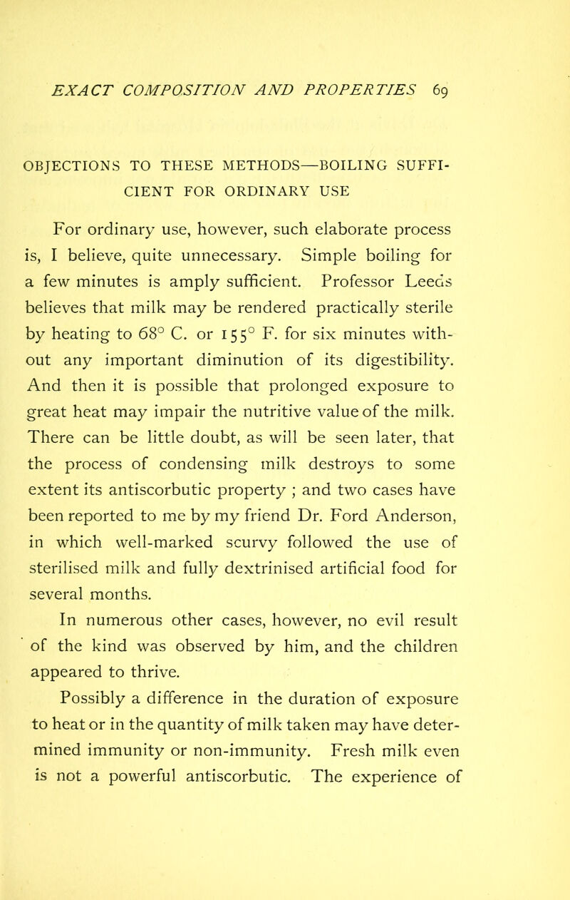 OBJECTIONS TO THESE METHODS—BOILING SUFFI- CIENT FOR ORDINARY USE For ordinary use, however, such elaborate process is, I believe, quite unnecessary. Simple boiling for a few minutes is amply sufficient. Professor Leeds believes that milk may be rendered practically sterile by heating to 68° C. or 155° F. for six minutes with- out any important diminution of its digestibility. And then it is possible that prolonged exposure to great heat may impair the nutritive value of the milk. There can be little doubt, as will be seen later, that the process of condensing milk destroys to some extent its antiscorbutic property ; and two cases have been reported to me by my friend Dr. Ford Anderson, in which well-marked scurvy followed the use of sterilised milk and fully dextrinised artificial food for several months. In numerous other cases, however, no evil result  of the kind was observed by him, and the children appeared to thrive. Possibly a difference in the duration of exposure to heat or in the quantity of milk taken may have deter- mined immunity or non-immunity. Fresh milk even is not a powerful antiscorbutic. The experience of