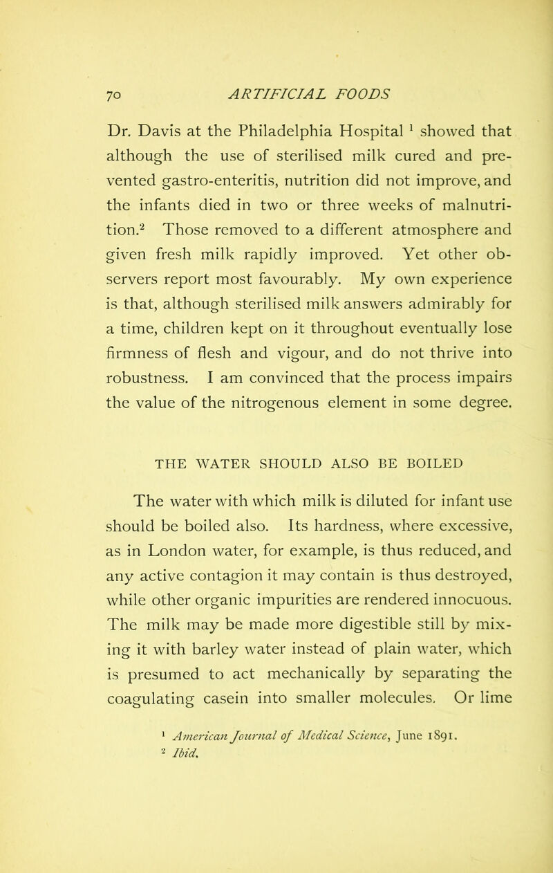 Dr. Davis at the Philadelphia Hospital ^ showed that although the use of sterilised milk cured and pre- vented gastro-enteritis, nutrition did not improve, and the infants died in two or three weeks of malnutri- tion.*^ Those removed to a different atmosphere and given fresh milk rapidly improved. Yet other ob- servers report most favourably. My own experience is that, although sterilised milk answers admirably for a time, children kept on it throughout eventually lose firmness of flesh and vigour, and do not thrive into robustness. I am convinced that the process impairs the value of the nitrogenous element in some degree. THE WATER SHOULD ALSO BE BOILED The water with which milk is diluted for infant use should be boiled also. Its hardness, where excessive, as in London water, for example, is thus reduced, and any active contagion it may contain is thus destroyed, while other organic impurities are rendered innocuous. The milk may be made more digestible still by mix- ing it with barley water instead of plain water, which is presumed to act mechanically by separating the coagulating casein into smaller molecules. Or lime ' American Journal of Medical Science, June 1891. 2 Ibid,