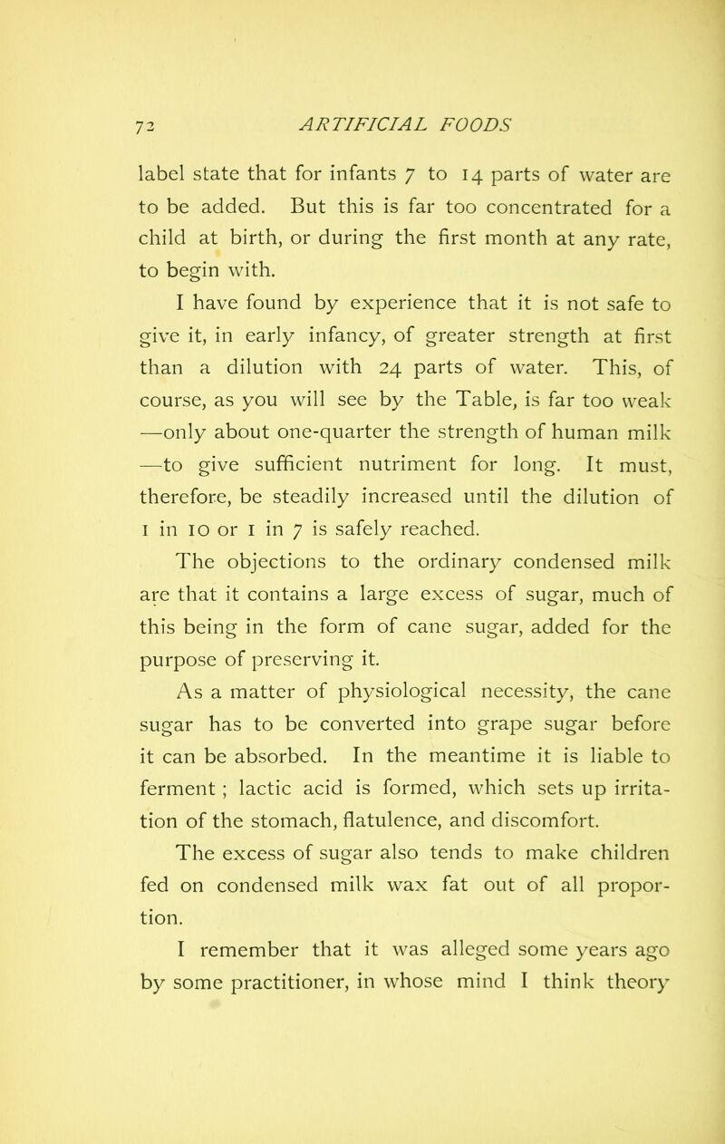 label state that for infants 7 to 14 parts of water are to be added. But this is far too concentrated for a child at birth, or during the first month at any rate, to begin with. I have found by experience that it is not safe to give it, in early infancy, of greater strength at first than a dilution with 24 parts of water. This, of course, as you will see by the Table, is far too weak —only about one-quarter the strength of human milk —to give sufficient nutriment for long. It must, therefore, be steadily increased until the dilution of I in 10 or I in 7 is safely reached. The objections to the ordinary condensed milk are that it contains a large excess of sugar, much of this being in the form of cane sugar, added for the purpose of preserving it. As a matter of physiological necessity, the cane sugar has to be converted into grape sugar before it can be absorbed. In the meantime it is liable to ferment ; lactic acid is formed, which sets up irrita- tion of the stomach, flatulence, and discomfort. The excess of sugar also tends to make children fed on condensed milk wax fat out of all propor- tion. I remember that it was alleged some years ago by some practitioner, in whose mind I think theory
