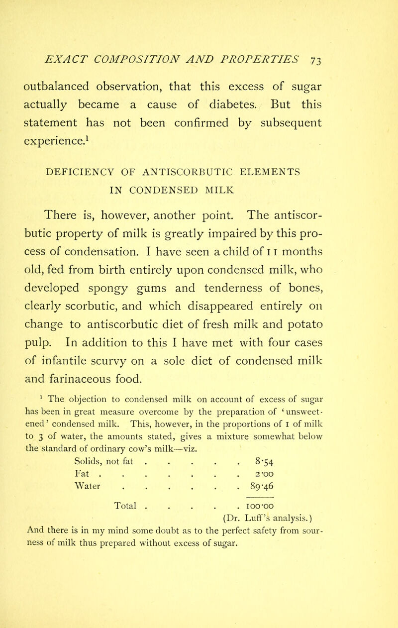 outbalanced observation, that this excess of sugar actually became a cause of diabetes. But this statement has not been confirmed by subsequent experience.^ DEFICIENCY OF ANTISCORBUTIC ELEMENTS IN CONDENSED MILK There is, however, another point. The antiscor- butic property of milk is greatly impaired by this pro- cess of condensation. I have seen a child of 11 months old, fed from birth entirely upon condensed milk, who developed spongy gums and tenderness of bones, clearly scorbutic, and which disappeared entirely on change to antiscorbutic diet of fresh milk and potato pulp. In addition to this I have met with four cases of infantile scurvy on a sole diet of condensed milk and farinaceous food. ' The objection to condensed milk on account of excess of sugar has been in great measure overcome by the preparation of 'unsweet- ened ' condensed milk. This, however, in the proportions of i of milk to 3 of water, the amounts stated, gives a mixture somewhat below the standard of ordinary cow's milk—viz. Solids, not fat 8-54 Fat ....... 2-00 Water 89-46 Total loo-oo (Dr. Luff's analysis.) And there is in my mind some doubt as to the perfect safety from sour- ness of milk thus prepared without excess of sugar.