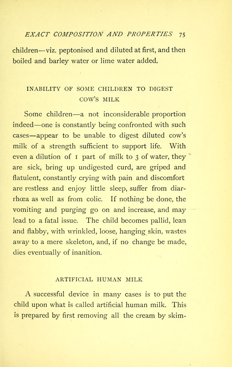 children—viz. peptonised and diluted at first, and then boiled and barley water or lime water added. INABILITY OF SOME CHILDREN TO DIGEST cow's MILK Some children—a not inconsiderable proportion indeed—one is constantly being confronted with such cases—appear to be unable to digest diluted cow's milk of a strength sufficient to support life. With even a dilution of i part of milk to 3 of water, they are sick, bring up undigested curd, are griped and flatulent, constantly crying with pain and discomfort are restless and enjoy little sleep, suffer from diar- rhoea as well as from colic. If nothing be done, the vomiting and purging go on and increase, and may lead to a fatal issue. The child becomes pallid, lean and flabby, with wrinkled, loose, hanging skin, wastes away to a mere skeleton, and, if no change be made, dies eventually of inanition. ARTIFICIAL HUMAN MILK A successful device in many cases is to put the child upon what is called artificial human milk. This is prepared by first removing all the cream by skim-