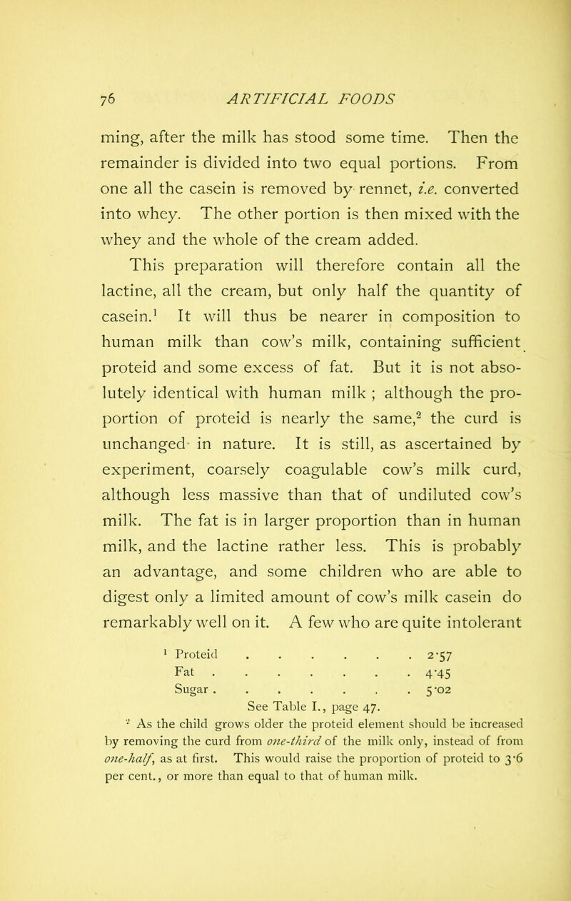 ming, after the milk has stood some time. Then the remainder is divided into two equal portions. From one all the casein is removed by rennet, i.e. converted into whey. The other portion is then mixed with the whey and the whole of the cream added. This preparation will therefore contain all the lactine, all the cream, but only half the quantity of casein.^ It will thus be nearer in composition to human milk than cow's milk, containing sufficient proteid and some excess of fat. But it is not abso- lutely identical with human milk ; although the pro- portion of proteid is nearly the same,^ the curd is unchanged in nature. It is still, as ascertained by experiment, coarsely coagulable cow's milk curd, although less massive than that of undiluted cow's milk. The fat is in larger proportion than in human milk, and the lactine rather less. This is probably an advantage, and some children who are able to digest only a limited amount of cow's milk casein do remarkably well on it. A few who are quite intolerant ^ Proteid 2-57 Fat 4-45 Sugar . 5-02 See Table I,, page 47. As the child grows older the proteid element should be increased by removing the curd from one-third of the milk only, instead of from one-half, as at first. This would raise the proportion of proteid to 3'6 per cent., or more than equal to that of human milk.