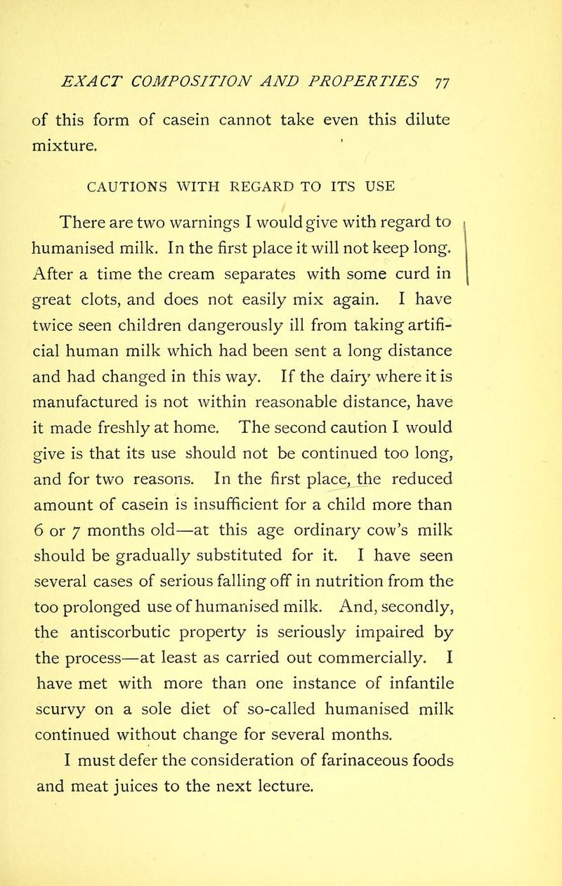 of this form of casein cannot take even this dilute mixture. CAUTIONS WITH REGARD TO ITS USE There are two warnings I would give with regard to \ humanised milk. In the first place it will not keep long. After a time the cream separates with some curd in great clots, and does not easily mix again. I have twice seen children dangerously ill from taking artifi- cial human milk which had been sent a long distance and had changed in this way. If the dairy where it is manufactured is not within reasonable distance, have it made freshly at home. The second caution I would give is that its use should not be continued too long, and for two reasons. In the first place, the reduced amount of casein is insufficient for a child more than 6 or 7 months old—at this age ordinary cow's milk should be gradually substituted for it. I have seen several cases of serious falling off in nutrition from the too prolonged use of humanised milk. And, secondly, the antiscorbutic property is seriously impaired by the process—at least as carried out commercially, I have met with more than one instance of infantile scurvy on a sole diet of so-called humanised milk continued without change for several months. I must defer the consideration of farinaceous foods and meat juices to the next lecture.