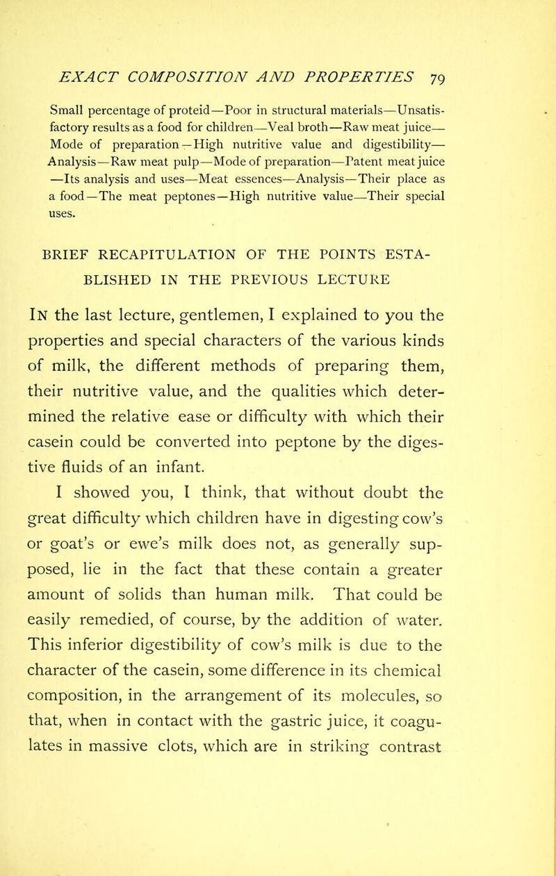 Small percentage of proteid—Poor in structural materials—Unsatis- factory results as a food for children—Veal broth—Raw meat juice— Mode of preparation —High nutritive value and digestibility— Analysis—Raw meat pulp—Mode of preparation—Patent meat juice —Its analysis and uses—Meat essences—Analysis—Their place as a food—The meat peptones—High nutritive value—Their special uses. BRIEF RECAPITULATION OF THE POINTS ESTA- BLISHED IN THE PREVIOUS LECTURE In the last lecture, gentlemen, I explained to you the properties and special characters of the various kinds of milk, the different methods of preparing them, their nutritive value, and the qualities which deter- mined the relative ease or difficulty with which their casein could be converted into peptone by the diges- tive fluids of an infant. I showed you, I think, that without doubt the great difficulty which children have in digesting cow's or goat's or ewe's milk does not, as generally sup- posed, lie in the fact that these contain a greater amount of solids than human milk. That could be easily remedied, of course, by the addition of water. This inferior digestibility of cow's milk is due to the character of the casein, some difference in its chemical composition, in the arrangement of its molecules, so that, when in contact with the gastric juice, it coagu- lates in massive clots, which are in striking contrast