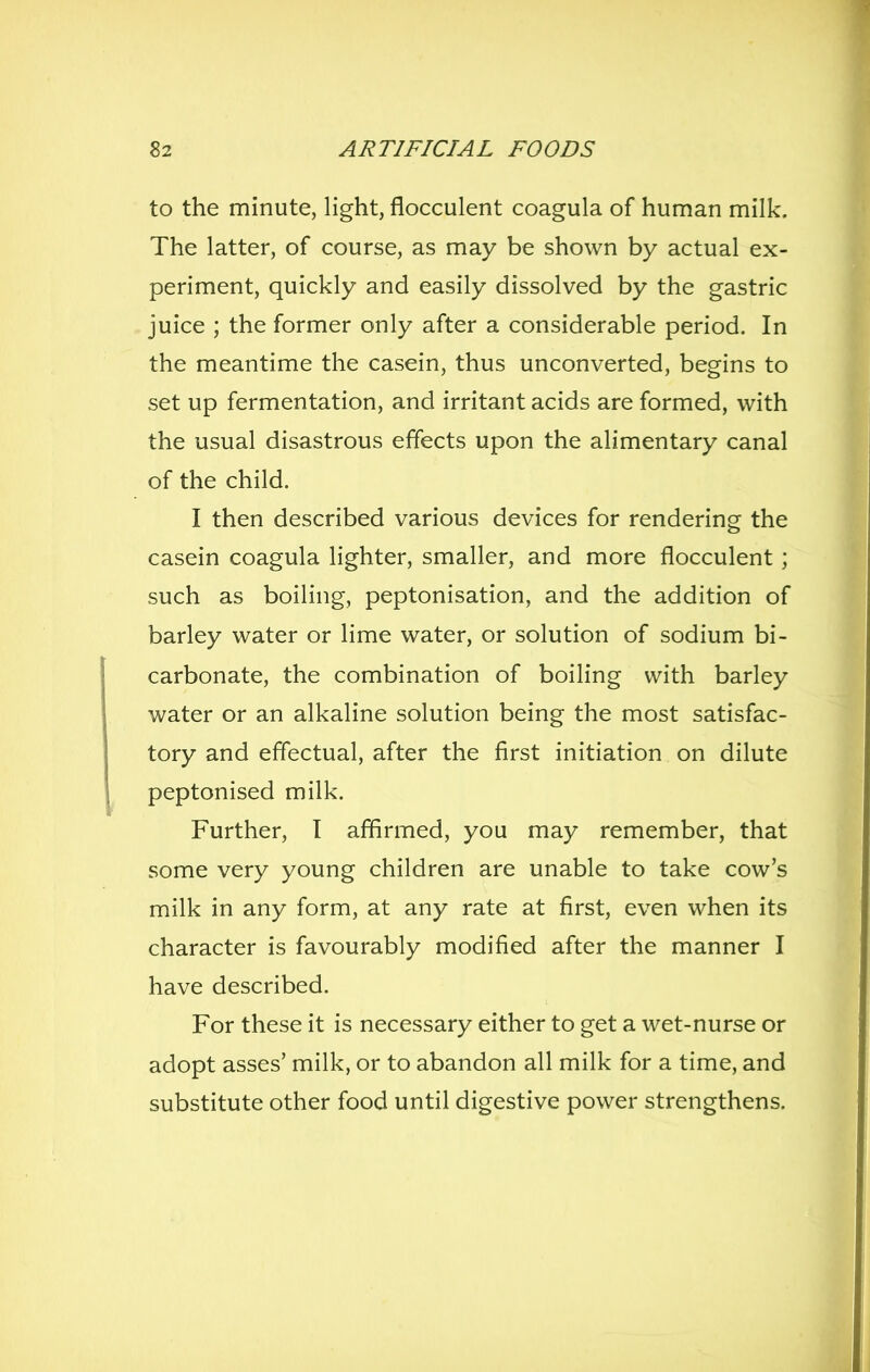 to the minute, light, flocculent coagula of human milk. The latter, of course, as may be shown by actual ex- periment, quickly and easily dissolved by the gastric juice ; the former only after a considerable period. In the meantime the casein, thus unconverted, begins to set up fermentation, and irritant acids are formed, with the usual disastrous effects upon the ahmentary canal of the child. I then described various devices for rendering the casein coagula lighter, smaller, and more flocculent; such as boiling, peptonisation, and the addition of barley water or lime water, or solution of sodium bi- carbonate, the combination of boiling with barley water or an alkaline solution being the most satisfac- tory and effectual, after the first initiation on dilute peptonised milk. Further, I affirmed, you may remember, that some very young children are unable to take cow's milk in any form, at any rate at first, even when its character is favourably modified after the manner I have described. For these it is necessary either to get a wet-nurse or adopt asses' milk, or to abandon all milk for a time, and substitute other food until digestive power strengthens.