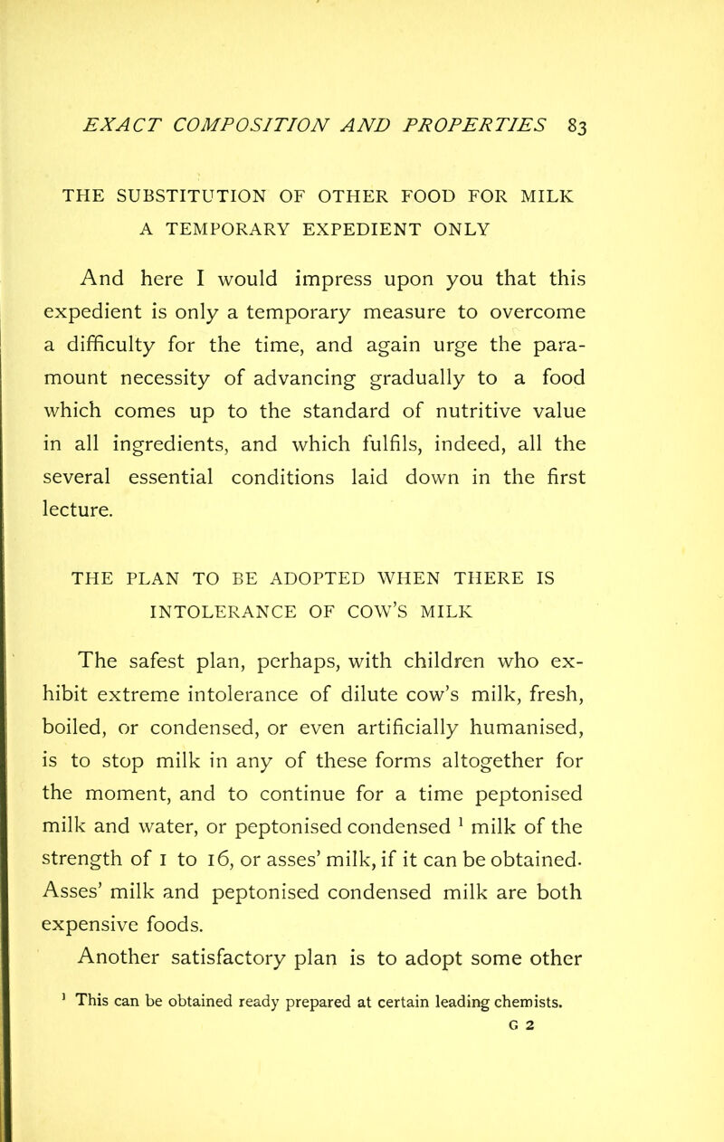 THE SUBSTITUTION OF OTHER FOOD FOR MILK A TEMPORARY EXPEDIENT ONLY And here I would impress upon you that this expedient is only a temporary measure to overcome a difficulty for the time, and again urge the para- mount necessity of advancing gradually to a food which comes up to the standard of nutritive value in all ingredients, and which fulfils, indeed, all the several essential conditions laid down in the first lecture. THE PLAN TO BE ADOPTED WHEN THERE IS INTOLERANCE OF COW'S MILK The safest plan, perhaps, with children who ex- hibit extreme intolerance of dilute cow's milk, fresh, boiled, or condensed, or even artificially humanised, is to stop milk in any of these forms altogether for the moment, and to continue for a time peptonised milk and water, or peptonised condensed ^ milk of the strength of i to 16, or asses' milk, if it can be obtained. Asses' milk and peptonised condensed milk are both expensive foods. Another satisfactory plan is to adopt some other ' This can be obtained ready prepared at certain leading chemists. G 2