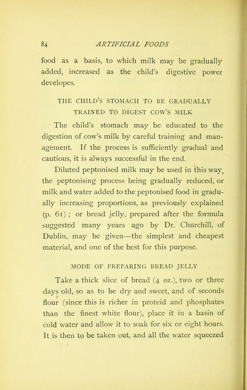 food as a basis, to which milk may be gradually added, increased as the child's digestive power developes. THE child's stomach TO BE GRADUALLY TRAINED TO DIGEST COW'S MILK The child's stomach may be educated to the digestion of cow's milk by careful training and man- agement. If the process is sufficiently gradual and cautious, it is always successful in the end. Diluted peptonised milk may be used in this way^ the peptonising process being gradually reduced, or milk and water added to the peptonised food in gradu- ally increasing proportions, as previously explained (p. 6i) ; or bread jelly, prepared after the formula suggested many years ago by Dr. Churchill, of Dublin, may be given—the simplest and cheapest material, and one of the best for this purpose. MODE OF PREPARING BREAD JELLY Take a thick slice of bread (4 oz,), two or three days old, so as to be dry and sweet, and of seconds flour (since this is richer in proteid and phosphates than the finest white flour), place it in a basin of cold water and allow it to soak for six or eight hours. It is then to be taken out, and all the water squeezed