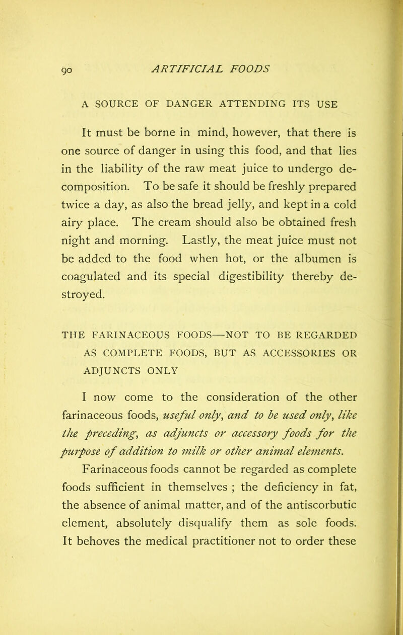 A SOURCE OF DANGER ATTENDING ITS USE It must be borne in mind, however, that there is one source of danger in using this food, and that lies in the UabiHty of the raw meat juice to undergo de- composition. To be safe it should be freshly prepared twice a day, as also the bread jelly, and kept in a cold airy place. The cream should also be obtained fresh night and morning. Lastly, the meat juice must not be added to the food when hot, or the albumen is coagulated and its special digestibility thereby de- stroyed. THE FARINACEOUS FOODS—NOT TO BE REGARDED AS COMPLETE FOODS, BUT AS ACCESSORIES OR ADJUNCTS ONLY I now come to the consideration of the other farinaceous foods, useful only, and to be used only, like the preceding, as adjuncts or accessory foods for the pmpose of addition to milk or other animal elements. Farinaceous foods cannot be regarded as complete foods sufficient in themselves ; the deficiency in fat, the absence of animal matter, and of the antiscorbutic element, absolutely disqualify them as sole foods. It behoves the medical practitioner not to order these