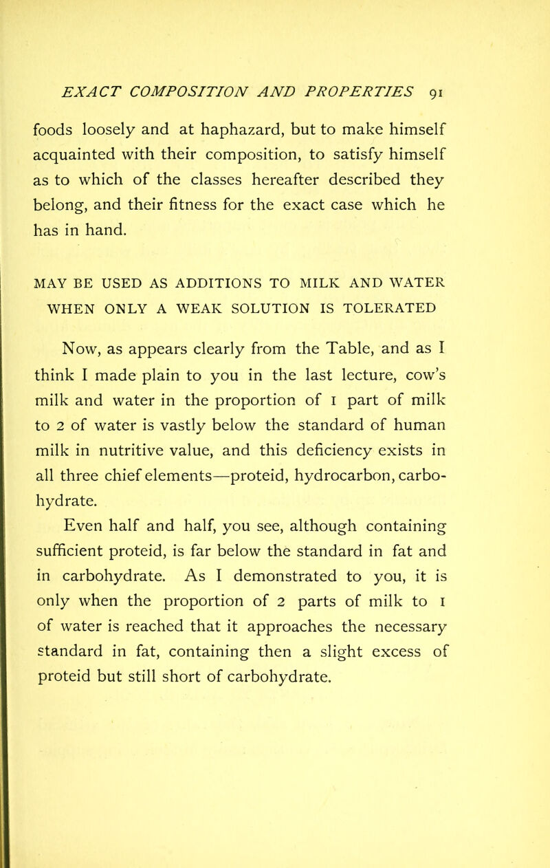 foods loosely and at haphazard, but to make himself acquainted with their composition, to satisfy himself as to which of the classes hereafter described they belong, and their fitness for the exact case which he has in hand. MAY BE USED AS ADDITIONS TO MILK AND WATER WHEN ONLY A WEAK SOLUTION IS TOLERATED Now, as appears clearly from the Table, and as I think I made plain to you in the last lecture, cow's milk and water in the proportion of i part of milk to 2 of water is vastly below the standard of human milk in nutritive value, and this deficiency exists in all three chief elements—proteid, hydrocarbon, carbo- hydrate. Even half and half, you see, although containing sufficient proteid, is far below the standard in fat and in carbohydrate. As I demonstrated to you, it is only when the proportion of 2 parts of milk to i of water is reached that it approaches the necessary standard in fat, containing then a slight excess of proteid but still short of carbohydrate.