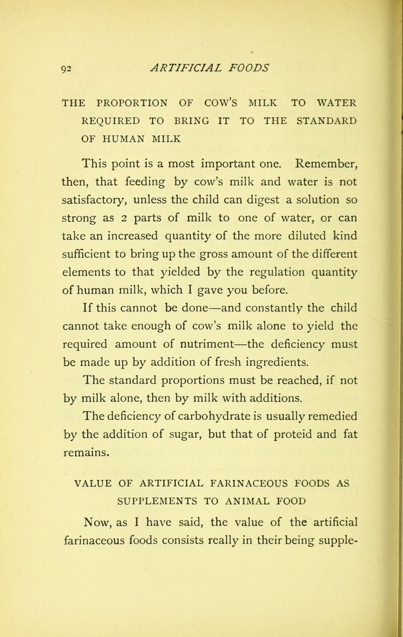 THE PROPORTION OF COW'S MILK TO WATER REQUIRED TO BRING IT TO THE STANDARD OF HUMAN MILK This point is a most important one. Remember, then, that feeding by cow's milk and water is not satisfactory, unless the child can digest a solution so strong as 2 parts of milk to one of water, or can take an increased quantity of the more diluted kind sufficient to bring up the gross amount of the different elements to that yielded by the regulation quantity of human milk, which I gave you before. If this cannot be done—and constantly the child cannot take enough of cow's milk alone to yield the required amount of nutriment—the deficiency must be made up by addition of fresh ingredients. The standard proportions must be reached, if not by milk alone, then by milk with additions. The deficiency of carbohydrate is usually remedied by the addition of sugar, but that of proteid and fat remains. VALUE OF ARTIFICIAL FARINACEOUS FOODS AS SUPPLEMENTS TO ANIMAL FOOD Now, as I have said, the value of the artificial farinaceous foods consists really in their being supple-