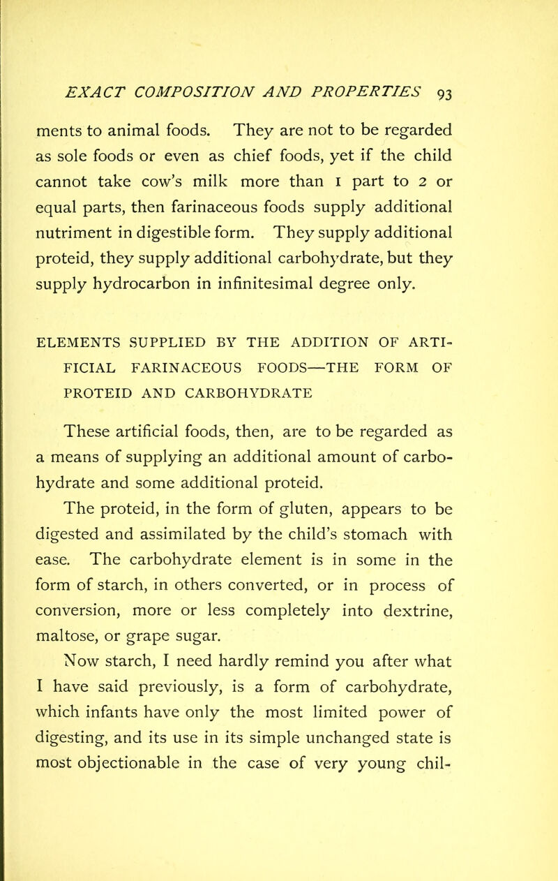 ments to animal foods. They are not to be regarded as sole foods or even as chief foods, yet if the child cannot take cow's milk more than i part to 2 or equal parts, then farinaceous foods supply additional nutriment in digestible form. They supply additional proteid, they supply additional carbohydrate, but they supply hydrocarbon in infinitesimal degree only. ELEMENTS SUPPLIED BY THE ADDITION OF ARTI- FICIAL FARINACEOUS FOODS—THE FORM OF PROTEID AND CARBOHYDRATE These artificial foods, then, are to be regarded as a means of supplying an additional amount of carbo- hydrate and some additional proteid. The proteid, in the form of gluten, appears to be digested and assimilated by the child's stomach with ease. The carbohydrate element is in some in the form of starch, in others converted, or in process of conversion, more or less completely into dextrine, maltose, or grape sugar. Now starch, I need hardly remind you after what I have said previously, is a form of carbohydrate, which infants have only the most limited power of digesting, and its use in its simple unchanged state is most objectionable in the case of very young chil-