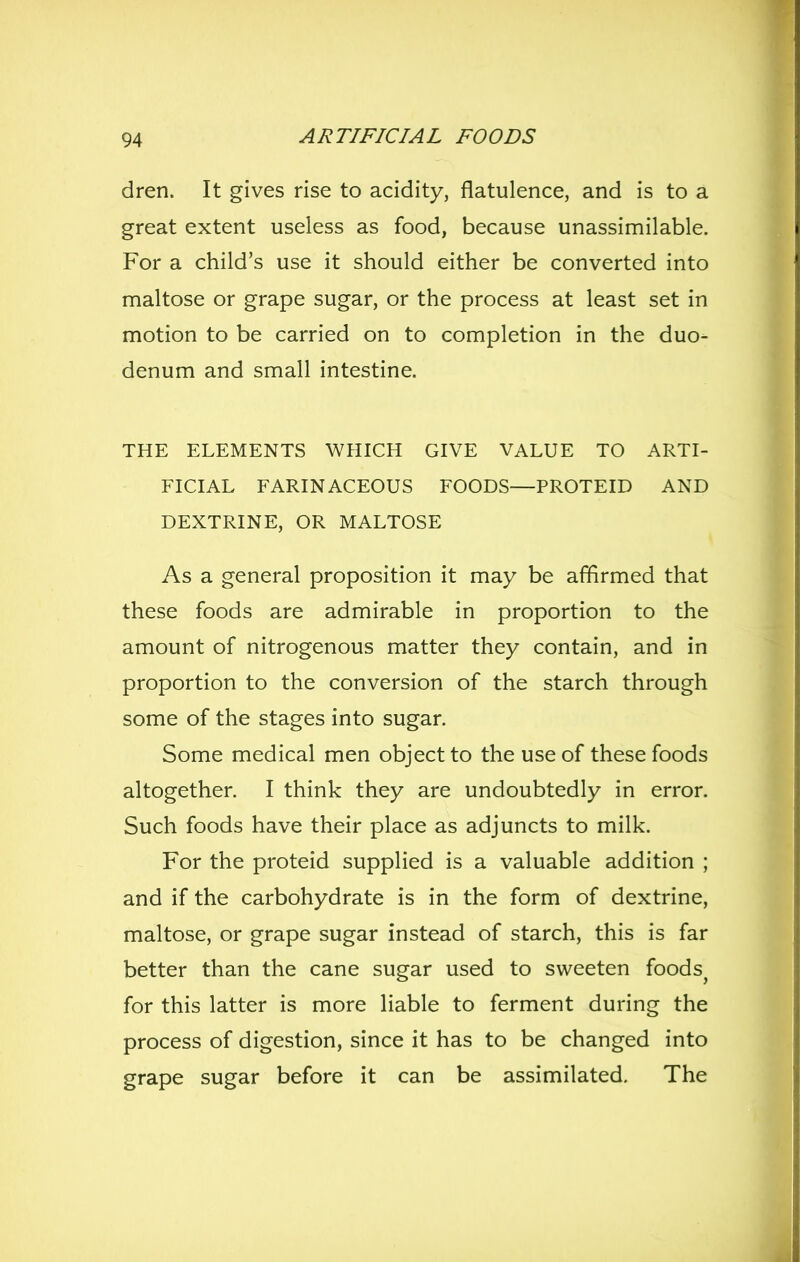 dren. It gives rise to acidity, flatulence, and is to a great extent useless as food, because unassimilable. For a child's use it should either be converted into maltose or grape sugar, or the process at least set in motion to be carried on to completion in the duo- denum and small intestine. THE ELEMENTS WHICH GIVE VALUE TO ARTI- FICIAL FARINACEOUS FOODS—PROTEID AND DEXTRINE, OR MALTOSE As a general proposition it may be affirmed that these foods are admirable in proportion to the amount of nitrogenous matter they contain, and in proportion to the conversion of the starch through some of the stages into sugar. Some medical men object to the use of these foods altogether. I think they are undoubtedly in error. Such foods have their place as adjuncts to milk. For the proteid supplied is a valuable addition ; and if the carbohydrate is in the form of dextrine, maltose, or grape sugar instead of starch, this is far better than the cane sugar used to sweeten foods^ for this latter is more liable to ferment during the process of digestion, since it has to be changed into grape sugar before it can be assimilated. The