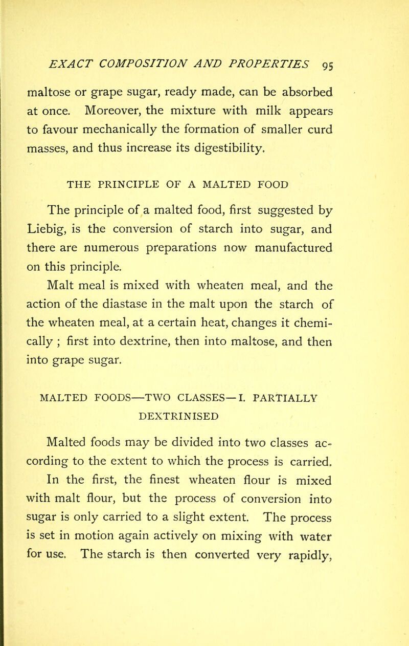 maltose or grape sugar, ready made, can be absorbed at once. Moreover, the mixture with milk appears to favour mechanically the formation of smaller curd masses, and thus increase its digestibility, THE PRINCIPLE OF A MALTED FOOD The principle of a malted food, first suggested by Liebig, is the conversion of starch into sugar, and there are numerous preparations now manufactured on this principle. Malt meal is mixed with wheaten meal, and the action of the diastase in the malt upon the starch of the wheaten meal, at a certain heat, changes it chemi- cally ; first into dextrine, then into maltose, and then into grape sugar. MALTED FOODS—TWO CLASSES—L PARTIALLY DEXTRINISED Malted foods may be divided into two classes ac- cording to the extent to which the process is carried. In the first, the finest wheaten flour is mixed with malt flour, but the process of conversion into sugar is only carried to a slight extent. The process is set in motion again actively on mixing with water for use. The starch is then converted very rapidly,