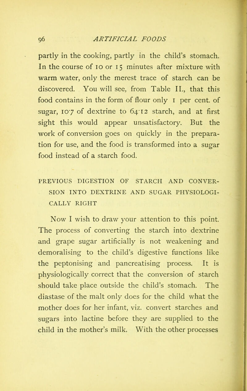 partly in the cooking, partly in the child's stomach. In the course of lO or 15 minutes after mixture with warm water, only the merest trace of starch can be discovered. You will see, from Table II., that this food contains in the form of flour only i per cent, of sugar, 107 of dextrine to 64-12 starch, and at first sight this would appear unsatisfactory. But the work of conversion goes on quickly in the prepara- tion for use, and the food is transformed into a sugar food instead of a starch food. PREVIOUS DIGESTION OF STARCH AND CONVER- SION INTO DEXTRINE AND SUGAR PHYSIOLOGI- CALLY RIGHT Now I wish to draw your attention to this point. The process of converting the starch into dextrine and grape sugar artificially is not weakening and demoralising to the child's digestive functions like the peptonising and pancreatising process. It is physiologically correct that the conversion of starch should take place outside the child's stomach. The diastase of the malt only does for the child what the mother does for her infant, viz. convert starches and sugars into lactine before they are supplied to the child in the mother's milk. With the other processes