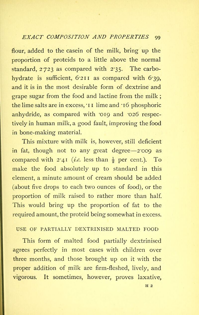 flour, added to the casein of the milk, bring up the proportion of proteids to a httle above the normal standard, 2723 as compared with 2'35. The carbo- hydrate is sufficient, 6'2ii as compared with 6*39, and it is in the most desirable form of dextrine and grape sugar from the food and lactine from the milk ; the lime salts are in excess, *i i lime and '\6 phosphoric anhydride, as compared with '019 and -026 respec- tively in human milk, a good fault, improving the food in bone-making material. This mixture with milk is, however, still deficient in fat, though not to any great degree—2'009 as compared with 2'41 {i.e. less than \ per cent.). To make the food absolutely up to standard in this element, a minute amount of cream should be added (about five drops to each two ounces of food), or the proportion of milk raised to rather more than half This would bring up the proportion of fat to the required amount, the proteid being somewhat in excess. USE OF PARTIALLY DEXTRINISED MALTED FOOD This form of malted food partially dextrinised agrees perfectly in most cases with children over three months, and those brought up on it with the proper addition of milk are firm-fleshed, lively, and vigorous. It sometimes, however, proves laxative, H 2